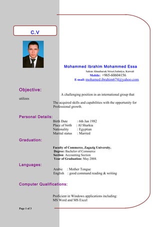 C.V
Mohammed Ibrahim Mohammed Essa
Salem Almubarak Street.Salmiya. Kuwait
Mobile: +965-60604156
E-mail: mohamed.ibrahim674@yahoo.com
Objective:
A challenging position in an international group that
utilizes
The acquired skills and capabilities with the opportunity for
Professional growth.
Personal Details:
Birth Date : 6th Jan 1982
Place of birth : Al Sharkia
Nationality : Egyptian
Marital status : Married
Graduation:
Faculty of Commerce, Zagazig University.
Degree: Bachelor of Commerce
Section: Accounting Section
Year of Graduation: May 2004.
Languages:
Arabic : Mother Tongue
English : good command reading & writing
Computer Qualifications:
Proficient in Windows applications including:
MS Word and MS Excel
Page 1 of 3
 