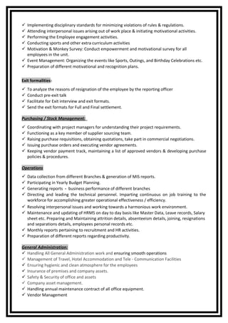  Implementing disciplinary standards for minimizing violations of rules & regulations.
 Attending interpersonal issues arising out of work place & initiating motivational activities.
 Performing the Employee engagement activities.
 Conducting sports and other extra curriculum activities
 Motivation & Monkey Survey: Conduct empowerment and motivational survey for all
employees in the unit.
 Event Management: Organizing the events like Sports, Outings, and Birthday Celebrations etc.
 Preparation of different motivational and recognition plans.
Exit formalities:
 To analyze the reasons of resignation of the employee by the reporting officer
 Conduct pre-exit talk
 Facilitate for Exit interview and exit formats.
 Send the exit formats for Full and Final settlement.
Purchasing / Stock Management:
 Coordinating with project managers for understanding their project requirements.
 Functioning as a key member of supplier sourcing team.
 Raising purchase requisitions, obtaining quotations, take part in commercial negotiations.
 Issuing purchase orders and executing vendor agreements.
 Keeping vendor payment track, maintaining a list of approved vendors & developing purchase
policies & procedures.
Operations
 Data collection from different Branches & generation of MIS reports.
 Participating in Yearly Budget Planning.
 Generating reports - business performance of different branches
 Directing and leading the technical personnel. Imparting continuous on job training to the
workforce for accomplishing greater operational effectiveness / efficiency.
 Resolving interpersonal issues and working towards a harmonious work environment.
 Maintenance and updating of HRMS on day to day basis like Master Data, Leave records, Salary
sheet etc. Preparing and Maintaining attrition details, absenteeism details, joining, resignations
and separations details, employees personal records etc.
 Monthly reports pertaining to recruitment and HR activities.
 Preparation of different reports regarding productivity.
General Administration:
 Handling All General Administration work and ensuring smooth operations
 Management of Travel, Hotel Accommodation and Tele - Communication Facilities
 Ensuring hygienic and clean atmosphere for the employees
 Insurance of premises and company assets.
 Safety & Security of office and assets
 Company asset management.
 Handling annual maintenance contract of all office equipment.
 Vendor Management
 