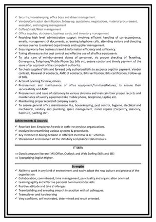  Security, Housekeeping, office boys and driver management
 Vendor/Contractor identification, follow-up, quotations, negotiations, material procurement,
execution, and ongoing management
 Coffee/Snack/Meal management
 Office supplies, stationery, business cards, and inventory management
 Providing high level administrative support involving efficient handling of correspondence,
emails, management of documents, screening telephone calls, attending visitors and directing
various queries to relevant departments and supplier management.
 Ensuring worry-free business travel & information efficiency and sufficiency.
 Taking all measures for cost control and effective use of all office equipments
 To take care of reimbursement claims of personnel, viz proper checking of Traveling,
Conveyance, Telephone/Mobile Phone Exp bills etc, ensure control and timely payment of the
same after approval of the competent authority.
 To check suppliers’ bills and forward only authorized bills to accounts dept for payment. Vendor
contract, Renewal of contracts, AMC of contracts, Bills verification, Bills certification, Follow-up
of Bills.
 Account opening for new joinees.
 Procurement and maintenance of office equipment/furniture/fixtures, to ensure their
serviceability and AMC.
 Procurement and issue of stationery to various divisions and maintain their proper records and
maintenance of sundry equipment like mobile phone, telephone, Laptop etc.
 Maintaining proper record of company assets.
 To ensure general office maintenance like, housekeeping, pest control, hygiene, electrical and
mechanical, sanitary and plumbing, space management, minor repairs (Carpentry, masonry,
furniture, painting etc.).
Achievements & Awards:
 Received best Employee Awards in both the previous organizations.
 Involved in streamlining various systems & procedures.
 Key member to taking decision in different Incentive & OT schemes.
 Streamlined and resolved all the statutory compliance related issues.
IT Skills
⇒ Good computer literate (MS Office, Outlook and Web Surfing Skills and OS)
⇒ Typewriting English Higher.
Strengths
 Ability to work in any kind of environment and easily adopt the new culture and process of the
organization.
 Collaboration, commitment, time management, punctuality and organization oriented.
 Learning agility and effective personal communication skills
 Positive attitude and take challenges.
 Team building and ensuring smooth interaction with all colleagues.
 Team player and hardworking
 Very confident, self motivated, determined and result oriented.
 