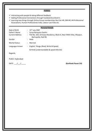 Hobbies
 Interacting with people & taking different feedback.
 Adding Professional Connections through Facebook & Linked In.
 Learning new things through Online Group memberships like Cite HR, GM HR, HR Professional
Associations, Human Professionals India, Labour Law India etc.
Personal Details
Date of Birth : 15th
July 1987
Father’s Name : Surya Narayana Sasthri
Current Address : Flat No. 203, Srinivasa Residency, Block A, Near MAA Villas, Miyapur,
Bachupally, Hyd-90.
Gender : Male
Marital Status : Married
Languages known : English, Telugu (Read, Write & Speak)
& Hindi (understandable & speak little bit)
Regards,
PLACE: Hyderabad
DATE: ___/___/_____ (Kartheek Pavan CH)
 