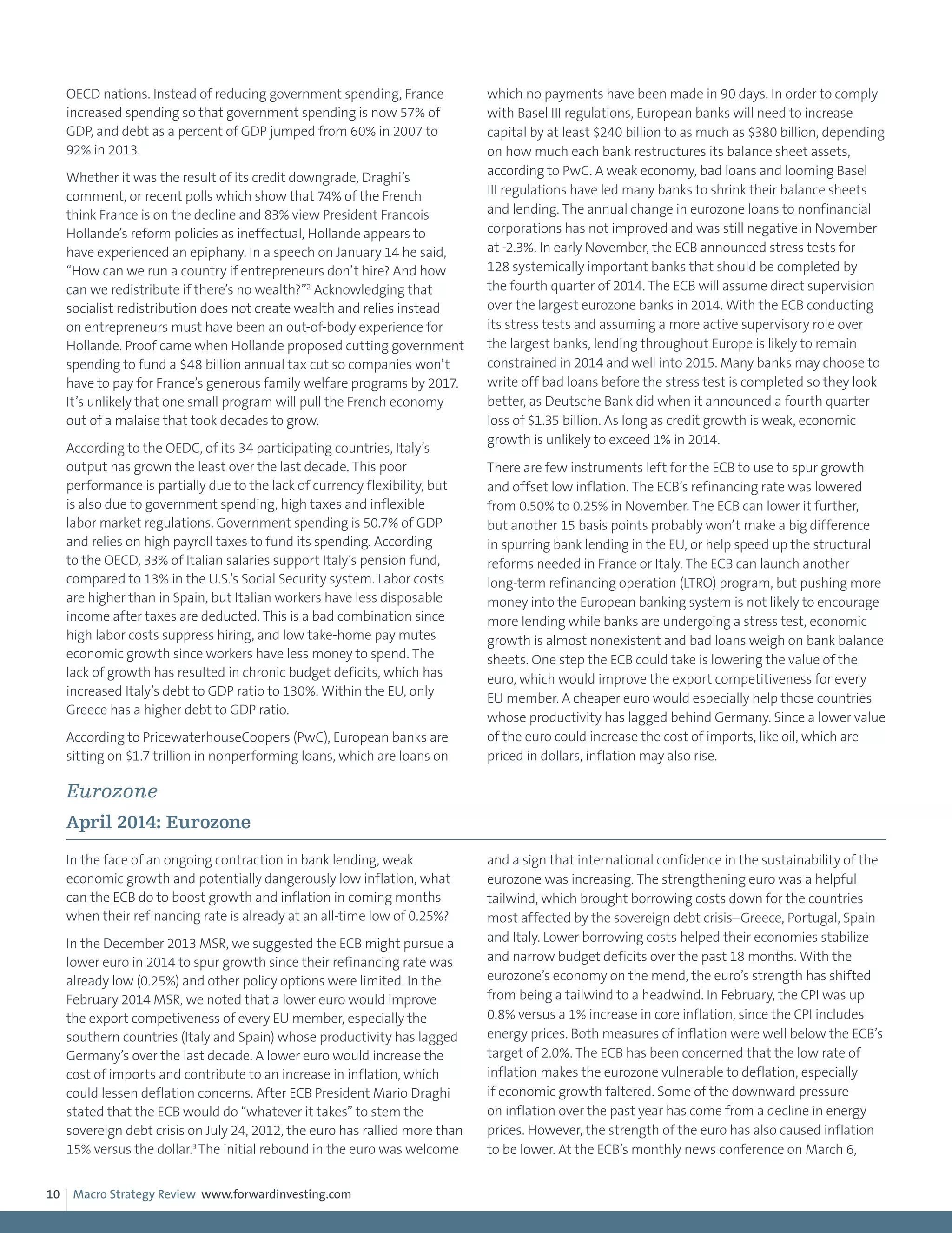Macro Strategy Review www.forwardinvesting.com10
OECD nations. Instead of reducing government spending, France
increased spending so that government spending is now 57% of
GDP, and debt as a percent of GDP jumped from 60% in 2007 to
92% in 2013.
Whether it was the result of its credit downgrade, Draghi’s
comment, or recent polls which show that 74% of the French
think France is on the decline and 83% view President Francois
Hollande’s reform policies as ineffectual, Hollande appears to
have experienced an epiphany. In a speech on January 14 he said,
“How can we run a country if entrepreneurs don’t hire? And how
can we redistribute if there’s no wealth?”2
Acknowledging that
socialist redistribution does not create wealth and relies instead
on entrepreneurs must have been an out-of-body experience for
Hollande. Proof came when Hollande proposed cutting government
spending to fund a $48 billion annual tax cut so companies won’t
have to pay for France’s generous family welfare programs by 2017.
It’s unlikely that one small program will pull the French economy
out of a malaise that took decades to grow.
According to the OEDC, of its 34 participating countries, Italy’s
output has grown the least over the last decade. This poor
performance is partially due to the lack of currency flexibility, but
is also due to government spending, high taxes and inflexible
labor market regulations. Government spending is 50.7% of GDP
and relies on high payroll taxes to fund its spending. According
to the OECD, 33% of Italian salaries support Italy’s pension fund,
compared to 13% in the U.S.’s Social Security system. Labor costs
are higher than in Spain, but Italian workers have less disposable
income after taxes are deducted. This is a bad combination since
high labor costs suppress hiring, and low take-home pay mutes
economic growth since workers have less money to spend. The
lack of growth has resulted in chronic budget deficits, which has
increased Italy’s debt to GDP ratio to 130%. Within the EU, only
Greece has a higher debt to GDP ratio.
According to PricewaterhouseCoopers (PwC), European banks are
sitting on $1.7 trillion in nonperforming loans, which are loans on
which no payments have been made in 90 days. In order to comply
with Basel III regulations, European banks will need to increase
capital by at least $240 billion to as much as $380 billion, depending
on how much each bank restructures its balance sheet assets,
according to PwC. A weak economy, bad loans and looming Basel
III regulations have led many banks to shrink their balance sheets
and lending. The annual change in eurozone loans to nonfinancial
corporations has not improved and was still negative in November
at -2.3%. In early November, the ECB announced stress tests for
128 systemically important banks that should be completed by
the fourth quarter of 2014. The ECB will assume direct supervision
over the largest eurozone banks in 2014. With the ECB conducting
its stress tests and assuming a more active supervisory role over
the largest banks, lending throughout Europe is likely to remain
constrained in 2014 and well into 2015. Many banks may choose to
write off bad loans before the stress test is completed so they look
better, as Deutsche Bank did when it announced a fourth quarter
loss of $1.35 billion. As long as credit growth is weak, economic
growth is unlikely to exceed 1% in 2014.
There are few instruments left for the ECB to use to spur growth
and offset low inflation. The ECB’s refinancing rate was lowered
from 0.50% to 0.25% in November. The ECB can lower it further,
but another 15 basis points probably won’t make a big difference
in spurring bank lending in the EU, or help speed up the structural
reforms needed in France or Italy. The ECB can launch another
long-term refinancing operation (LTRO) program, but pushing more
money into the European banking system is not likely to encourage
more lending while banks are undergoing a stress test, economic
growth is almost nonexistent and bad loans weigh on bank balance
sheets. One step the ECB could take is lowering the value of the
euro, which would improve the export competitiveness for every
EU member. A cheaper euro would especially help those countries
whose productivity has lagged behind Germany. Since a lower value
of the euro could increase the cost of imports, like oil, which are
priced in dollars, inflation may also rise.
Eurozone
April 2014: Eurozone
In the face of an ongoing contraction in bank lending, weak
economic growth and potentially dangerously low inflation, what
can the ECB do to boost growth and inflation in coming months
when their refinancing rate is already at an all-time low of 0.25%?
In the December 2013 MSR, we suggested the ECB might pursue a
lower euro in 2014 to spur growth since their refinancing rate was
already low (0.25%) and other policy options were limited. In the
February 2014 MSR, we noted that a lower euro would improve
the export competiveness of every EU member, especially the
southern countries (Italy and Spain) whose productivity has lagged
Germany’s over the last decade. A lower euro would increase the
cost of imports and contribute to an increase in inflation, which
could lessen deflation concerns. After ECB President Mario Draghi
stated that the ECB would do “whatever it takes” to stem the
sovereign debt crisis on July 24, 2012, the euro has rallied more than
15% versus the dollar.3
The initial rebound in the euro was welcome
and a sign that international confidence in the sustainability of the
eurozone was increasing. The strengthening euro was a helpful
tailwind, which brought borrowing costs down for the countries
most affected by the sovereign debt crisis–Greece, Portugal, Spain
and Italy. Lower borrowing costs helped their economies stabilize
and narrow budget deficits over the past 18 months. With the
eurozone’s economy on the mend, the euro’s strength has shifted
from being a tailwind to a headwind. In February, the CPI was up
0.8% versus a 1% increase in core inflation, since the CPI includes
energy prices. Both measures of inflation were well below the ECB’s
target of 2.0%. The ECB has been concerned that the low rate of
inflation makes the eurozone vulnerable to deflation, especially
if economic growth faltered. Some of the downward pressure
on inflation over the past year has come from a decline in energy
prices. However, the strength of the euro has also caused inflation
to be lower. At the ECB’s monthly news conference on March 6,
 