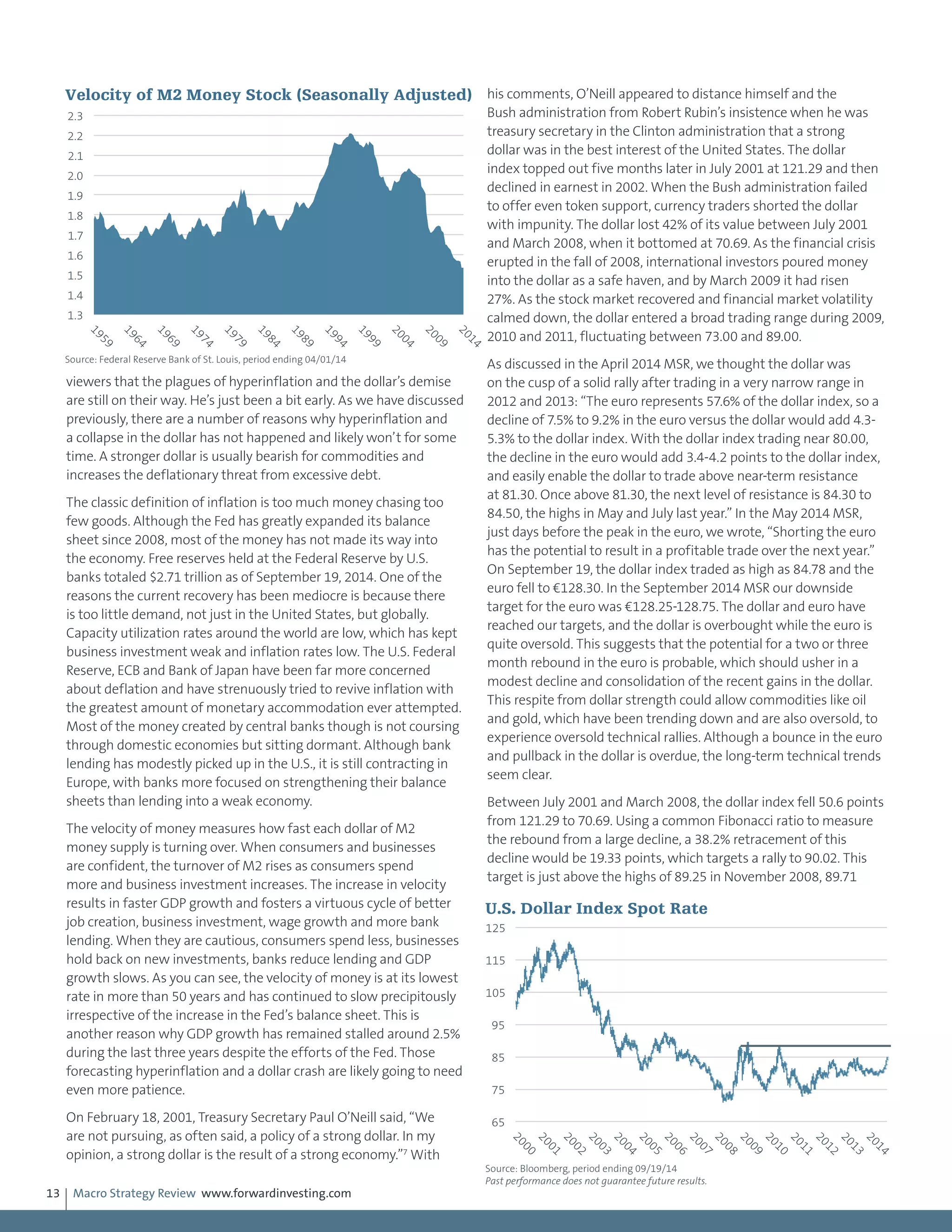 Macro Strategy Review www.forwardinvesting.com13
viewers that the plagues of hyperinflation and the dollar’s demise
are still on their way. He’s just been a bit early. As we have discussed
previously, there are a number of reasons why hyperinflation and
a collapse in the dollar has not happened and likely won’t for some
time. A stronger dollar is usually bearish for commodities and
increases the deflationary threat from excessive debt.
The classic definition of inflation is too much money chasing too
few goods. Although the Fed has greatly expanded its balance
sheet since 2008, most of the money has not made its way into
the economy. Free reserves held at the Federal Reserve by U.S.
banks totaled $2.71 trillion as of September 19, 2014. One of the
reasons the current recovery has been mediocre is because there
is too little demand, not just in the United States, but globally.
Capacity utilization rates around the world are low, which has kept
business investment weak and inflation rates low. The U.S. Federal
Reserve, ECB and Bank of Japan have been far more concerned
about deflation and have strenuously tried to revive inflation with
the greatest amount of monetary accommodation ever attempted.
Most of the money created by central banks though is not coursing
through domestic economies but sitting dormant. Although bank
lending has modestly picked up in the U.S., it is still contracting in
Europe, with banks more focused on strengthening their balance
sheets than lending into a weak economy.
The velocity of money measures how fast each dollar of M2
money supply is turning over. When consumers and businesses
are confident, the turnover of M2 rises as consumers spend
more and business investment increases. The increase in velocity
results in faster GDP growth and fosters a virtuous cycle of better
job creation, business investment, wage growth and more bank
lending. When they are cautious, consumers spend less, businesses
hold back on new investments, banks reduce lending and GDP
growth slows. As you can see, the velocity of money is at its lowest
rate in more than 50 years and has continued to slow precipitously
irrespective of the increase in the Fed’s balance sheet. This is
another reason why GDP growth has remained stalled around 2.5%
during the last three years despite the efforts of the Fed. Those
forecasting hyperinflation and a dollar crash are likely going to need
even more patience.
On February 18, 2001, Treasury Secretary Paul O’Neill said, “We
are not pursuing, as often said, a policy of a strong dollar. In my
opinion, a strong dollar is the result of a strong economy.”7
With
his comments, O’Neill appeared to distance himself and the
Bush administration from Robert Rubin’s insistence when he was
treasury secretary in the Clinton administration that a strong
dollar was in the best interest of the United States. The dollar
index topped out five months later in July 2001 at 121.29 and then
declined in earnest in 2002. When the Bush administration failed
to offer even token support, currency traders shorted the dollar
with impunity. The dollar lost 42% of its value between July 2001
and March 2008, when it bottomed at 70.69. As the financial crisis
erupted in the fall of 2008, international investors poured money
into the dollar as a safe haven, and by March 2009 it had risen
27%. As the stock market recovered and financial market volatility
calmed down, the dollar entered a broad trading range during 2009,
2010 and 2011, fluctuating between 73.00 and 89.00.
As discussed in the April 2014 MSR, we thought the dollar was
on the cusp of a solid rally after trading in a very narrow range in
2012 and 2013: “The euro represents 57.6% of the dollar index, so a
decline of 7.5% to 9.2% in the euro versus the dollar would add 4.3-
5.3% to the dollar index. With the dollar index trading near 80.00,
the decline in the euro would add 3.4-4.2 points to the dollar index,
and easily enable the dollar to trade above near-term resistance
at 81.30. Once above 81.30, the next level of resistance is 84.30 to
84.50, the highs in May and July last year.” In the May 2014 MSR,
just days before the peak in the euro, we wrote, “Shorting the euro
has the potential to result in a profitable trade over the next year.”
On September 19, the dollar index traded as high as 84.78 and the
euro fell to €128.30. In the September 2014 MSR our downside
target for the euro was €128.25-128.75. The dollar and euro have
reached our targets, and the dollar is overbought while the euro is
quite oversold. This suggests that the potential for a two or three
month rebound in the euro is probable, which should usher in a
modest decline and consolidation of the recent gains in the dollar.
This respite from dollar strength could allow commodities like oil
and gold, which have been trending down and are also oversold, to
experience oversold technical rallies. Although a bounce in the euro
and pullback in the dollar is overdue, the long-term technical trends
seem clear.
Between July 2001 and March 2008, the dollar index fell 50.6 points
from 121.29 to 70.69. Using a common Fibonacci ratio to measure
the rebound from a large decline, a 38.2% retracement of this
decline would be 19.33 points, which targets a rally to 90.02. This
target is just above the highs of 89.25 in November 2008, 89.71
1.3
1.4
1.5
1.6
1.7
1.8
1.9
2.0
2.1
2.2
2.3
1959
1964
1969
1974
1979
1984
1989
1994
1999
2004
2009
2014
Velocity of M2 Money Stock (Seasonally Adjusted)
Source: Federal Reserve Bank of St. Louis, period ending 04/01/14
65
75
85
95
105
115
125
2000
2001
2002
2003
2004
2005
2006
2007
2008
2009
2010
2011
2012
2013
2014
U.S. Dollar Index Spot Rate
Source: Bloomberg, period ending 09/19/14
Past performance does not guarantee future results.
 