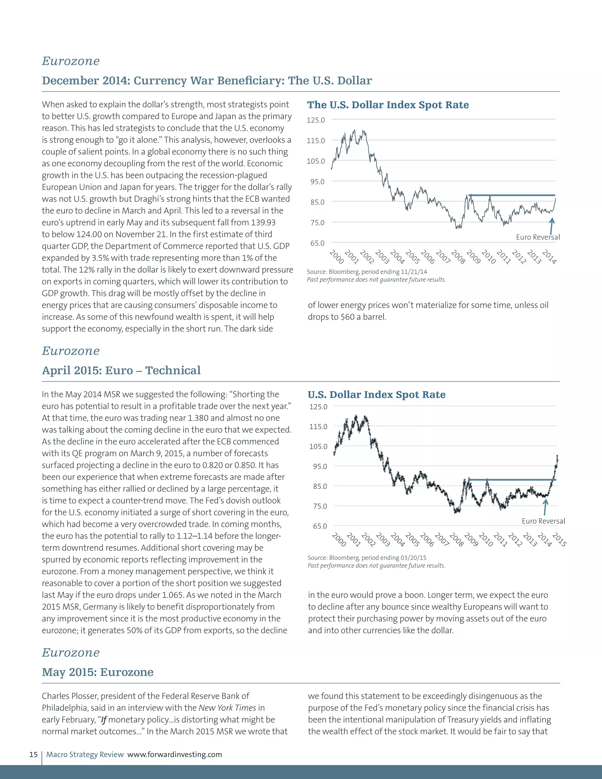 Macro Strategy Review www.forwardinvesting.com15
Eurozone
December 2014: Currency War Beneficiary: The U.S. Dollar
When asked to explain the dollar’s strength, most strategists point
to better U.S. growth compared to Europe and Japan as the primary
reason. This has led strategists to conclude that the U.S. economy
is strong enough to “go it alone.” This analysis, however, overlooks a
couple of salient points. In a global economy there is no such thing
as one economy decoupling from the rest of the world. Economic
growth in the U.S. has been outpacing the recession-plagued
European Union and Japan for years. The trigger for the dollar’s rally
was not U.S. growth but Draghi’s strong hints that the ECB wanted
the euro to decline in March and April. This led to a reversal in the
euro’s uptrend in early May and its subsequent fall from 139.93
to below 124.00 on November 21. In the first estimate of third
quarter GDP, the Department of Commerce reported that U.S. GDP
expanded by 3.5% with trade representing more than 1% of the
total. The 12% rally in the dollar is likely to exert downward pressure
on exports in coming quarters, which will lower its contribution to
GDP growth. This drag will be mostly offset by the decline in
energy prices that are causing consumers’ disposable income to
increase. As some of this newfound wealth is spent, it will help
support the economy, especially in the short run. The dark side
of lower energy prices won’t materialize for some time, unless oil
drops to $60 a barrel.
Eurozone
April 2015: Euro – Technical
In the May 2014 MSR we suggested the following: “Shorting the
euro has potential to result in a profitable trade over the next year.”
At that time, the euro was trading near 1.380 and almost no one
was talking about the coming decline in the euro that we expected.
As the decline in the euro accelerated after the ECB commenced
with its QE program on March 9, 2015, a number of forecasts
surfaced projecting a decline in the euro to 0.820 or 0.850. It has
been our experience that when extreme forecasts are made after
something has either rallied or declined by a large percentage, it
is time to expect a counter-trend move. The Fed’s dovish outlook
for the U.S. economy initiated a surge of short covering in the euro,
which had become a very overcrowded trade. In coming months,
the euro has the potential to rally to 1.12–1.14 before the longer-
term downtrend resumes. Additional short covering may be
spurred by economic reports reflecting improvement in the
eurozone. From a money management perspective, we think it
reasonable to cover a portion of the short position we suggested
last May if the euro drops under 1.065. As we noted in the March
2015 MSR, Germany is likely to benefit disproportionately from
any improvement since it is the most productive economy in the
eurozone; it generates 50% of its GDP from exports, so the decline
in the euro would prove a boon. Longer term, we expect the euro
to decline after any bounce since wealthy Europeans will want to
protect their purchasing power by moving assets out of the euro
and into other currencies like the dollar.
Eurozone
May 2015: Eurozone
Charles Plosser, president of the Federal Reserve Bank of
Philadelphia, said in an interview with the New York Times in
early February, “If monetary policy…is distorting what might be
normal market outcomes…” In the March 2015 MSR we wrote that
we found this statement to be exceedingly disingenuous as the
purpose of the Fed’s monetary policy since the financial crisis has
been the intentional manipulation of Treasury yields and inflating
the wealth effect of the stock market. It would be fair to say that
65.0
75.0
85.0
95.0
105.0
115.0
125.0
2000
2001
2002
2003
2004
2005
2006
2007
2008
2009
2010
2011
2012
2013
2014
The U.S. Dollar Index Spot Rate
Source: Bloomberg, period ending 11/21/14
Past performance does not guarantee future results.
Euro Reversal
65.0
75.0
85.0
95.0
105.0
115.0
125.0
2000
2001
2002
2003
2004
2005
2006
2007
2008
2009
2010
2011
2012
2013
2014
2015
U.S. Dollar Index Spot Rate
Source: Bloomberg, period ending 03/20/15
Past performance does not guarantee future results.
Euro Reversal
 