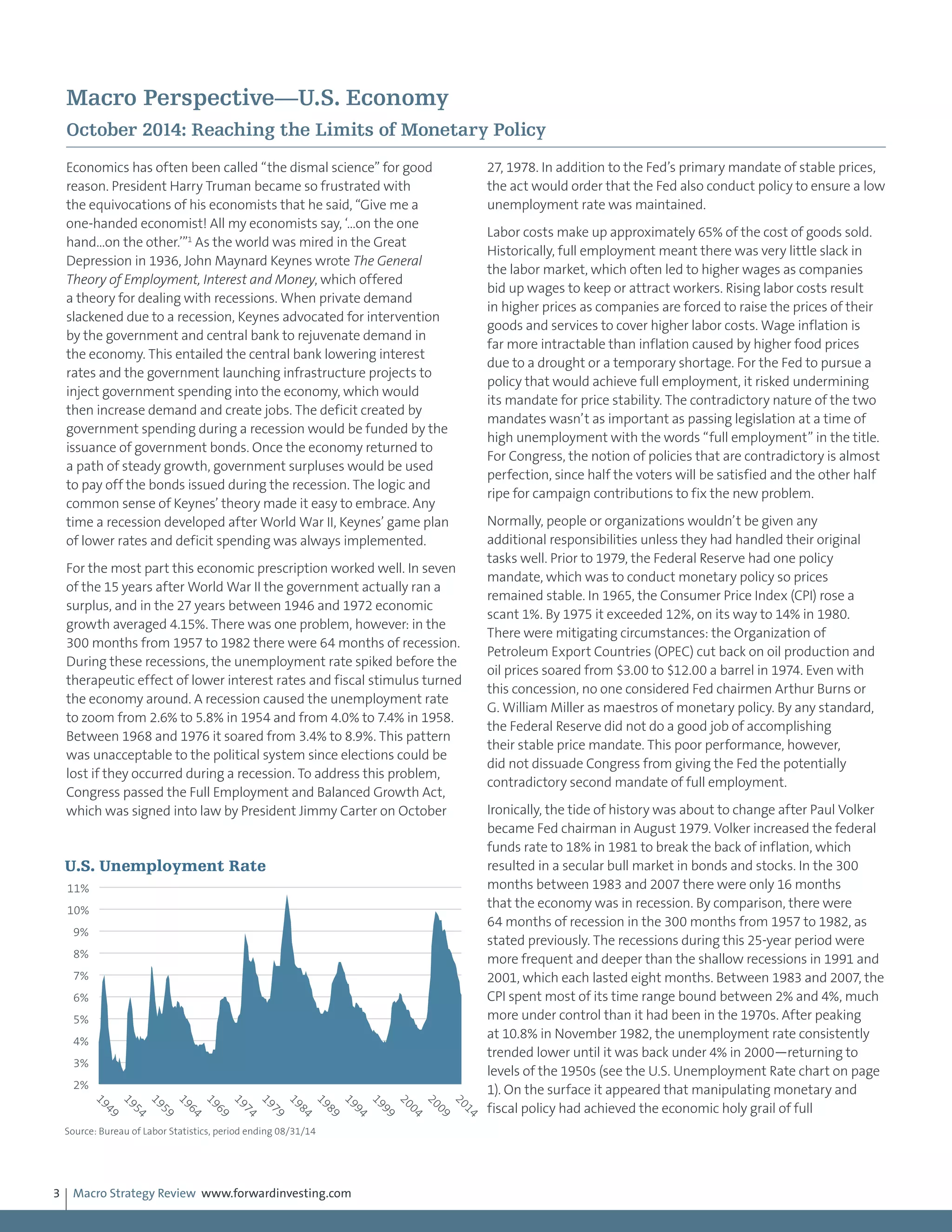 Macro Strategy Review www.forwardinvesting.com3
Macro Perspective—U.S. Economy
October 2014: Reaching the Limits of Monetary Policy
Economics has often been called “the dismal science” for good
reason. President Harry Truman became so frustrated with
the equivocations of his economists that he said, “Give me a
one-handed economist! All my economists say, ‘…on the one
hand…on the other.’”1
As the world was mired in the Great
Depression in 1936, John Maynard Keynes wrote The General
Theory of Employment, Interest and Money, which offered
a theory for dealing with recessions. When private demand
slackened due to a recession, Keynes advocated for intervention
by the government and central bank to rejuvenate demand in
the economy. This entailed the central bank lowering interest
rates and the government launching infrastructure projects to
inject government spending into the economy, which would
then increase demand and create jobs. The deficit created by
government spending during a recession would be funded by the
issuance of government bonds. Once the economy returned to
a path of steady growth, government surpluses would be used
to pay off the bonds issued during the recession. The logic and
common sense of Keynes’ theory made it easy to embrace. Any
time a recession developed after World War II, Keynes’ game plan
of lower rates and deficit spending was always implemented.
For the most part this economic prescription worked well. In seven
of the 15 years after World War II the government actually ran a
surplus, and in the 27 years between 1946 and 1972 economic
growth averaged 4.15%. There was one problem, however: in the
300 months from 1957 to 1982 there were 64 months of recession.
During these recessions, the unemployment rate spiked before the
therapeutic effect of lower interest rates and fiscal stimulus turned
the economy around. A recession caused the unemployment rate
to zoom from 2.6% to 5.8% in 1954 and from 4.0% to 7.4% in 1958.
Between 1968 and 1976 it soared from 3.4% to 8.9%. This pattern
was unacceptable to the political system since elections could be
lost if they occurred during a recession. To address this problem,
Congress passed the Full Employment and Balanced Growth Act,
which was signed into law by President Jimmy Carter on October
27, 1978. In addition to the Fed’s primary mandate of stable prices,
the act would order that the Fed also conduct policy to ensure a low
unemployment rate was maintained.
Labor costs make up approximately 65% of the cost of goods sold.
Historically, full employment meant there was very little slack in
the labor market, which often led to higher wages as companies
bid up wages to keep or attract workers. Rising labor costs result
in higher prices as companies are forced to raise the prices of their
goods and services to cover higher labor costs. Wage inflation is
far more intractable than inflation caused by higher food prices
due to a drought or a temporary shortage. For the Fed to pursue a
policy that would achieve full employment, it risked undermining
its mandate for price stability. The contradictory nature of the two
mandates wasn’t as important as passing legislation at a time of
high unemployment with the words “full employment” in the title.
For Congress, the notion of policies that are contradictory is almost
perfection, since half the voters will be satisfied and the other half
ripe for campaign contributions to fix the new problem.
Normally, people or organizations wouldn’t be given any
additional responsibilities unless they had handled their original
tasks well. Prior to 1979, the Federal Reserve had one policy
mandate, which was to conduct monetary policy so prices
remained stable. In 1965, the Consumer Price Index (CPI) rose a
scant 1%. By 1975 it exceeded 12%, on its way to 14% in 1980.
There were mitigating circumstances: the Organization of
Petroleum Export Countries (OPEC) cut back on oil production and
oil prices soared from $3.00 to $12.00 a barrel in 1974. Even with
this concession, no one considered Fed chairmen Arthur Burns or
G. William Miller as maestros of monetary policy. By any standard,
the Federal Reserve did not do a good job of accomplishing
their stable price mandate. This poor performance, however,
did not dissuade Congress from giving the Fed the potentially
contradictory second mandate of full employment.
Ironically, the tide of history was about to change after Paul Volker
became Fed chairman in August 1979. Volker increased the federal
funds rate to 18% in 1981 to break the back of inflation, which
resulted in a secular bull market in bonds and stocks. In the 300
months between 1983 and 2007 there were only 16 months
that the economy was in recession. By comparison, there were
64 months of recession in the 300 months from 1957 to 1982, as
stated previously. The recessions during this 25-year period were
more frequent and deeper than the shallow recessions in 1991 and
2001, which each lasted eight months. Between 1983 and 2007, the
CPI spent most of its time range bound between 2% and 4%, much
more under control than it had been in the 1970s. After peaking
at 10.8% in November 1982, the unemployment rate consistently
trended lower until it was back under 4% in 2000—returning to
levels of the 1950s (see the U.S. Unemployment Rate chart on page
1). On the surface it appeared that manipulating monetary and
fiscal policy had achieved the economic holy grail of full
2%
3%
4%
5%
6%
7%
8%
9%
10%
11%
1949
1954
1959
1964
1969
1974
1979
1984
1989
1994
1999
2004
2009
2014
U.S. Unemployment Rate
Source: Bureau of Labor Statistics, period ending 08/31/14
 