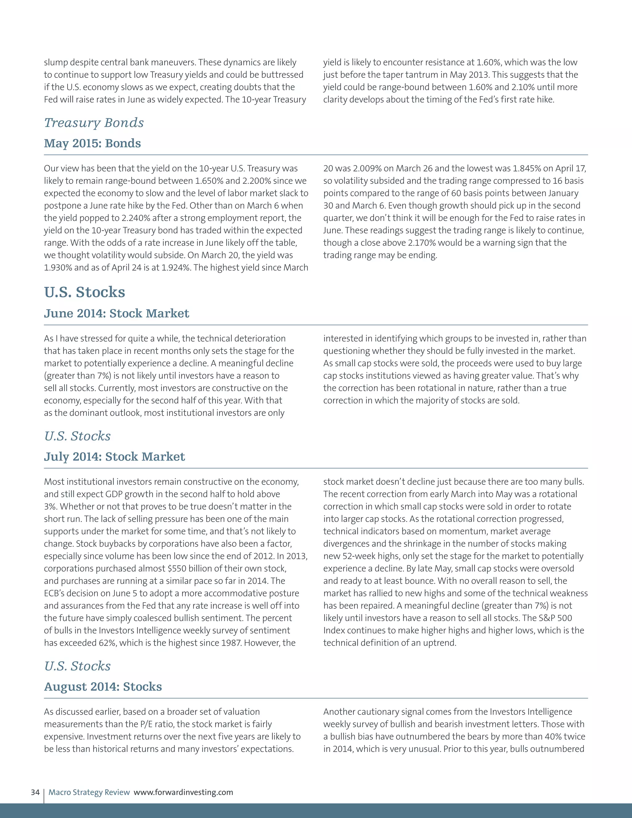Macro Strategy Review www.forwardinvesting.com34
slump despite central bank maneuvers. These dynamics are likely
to continue to support low Treasury yields and could be buttressed
if the U.S. economy slows as we expect, creating doubts that the
Fed will raise rates in June as widely expected. The 10-year Treasury
yield is likely to encounter resistance at 1.60%, which was the low
just before the taper tantrum in May 2013. This suggests that the
yield could be range-bound between 1.60% and 2.10% until more
clarity develops about the timing of the Fed’s first rate hike.
Treasury Bonds
May 2015: Bonds
Our view has been that the yield on the 10-year U.S. Treasury was
likely to remain range-bound between 1.650% and 2.200% since we
expected the economy to slow and the level of labor market slack to
postpone a June rate hike by the Fed. Other than on March 6 when
the yield popped to 2.240% after a strong employment report, the
yield on the 10-year Treasury bond has traded within the expected
range. With the odds of a rate increase in June likely off the table,
we thought volatility would subside. On March 20, the yield was
1.930% and as of April 24 is at 1.924%. The highest yield since March
20 was 2.009% on March 26 and the lowest was 1.845% on April 17,
so volatility subsided and the trading range compressed to 16 basis
points compared to the range of 60 basis points between January
30 and March 6. Even though growth should pick up in the second
quarter, we don’t think it will be enough for the Fed to raise rates in
June. These readings suggest the trading range is likely to continue,
though a close above 2.170% would be a warning sign that the
trading range may be ending.
U.S. Stocks
June 2014: Stock Market
As I have stressed for quite a while, the technical deterioration
that has taken place in recent months only sets the stage for the
market to potentially experience a decline. A meaningful decline
(greater than 7%) is not likely until investors have a reason to
sell all stocks. Currently, most investors are constructive on the
economy, especially for the second half of this year. With that
as the dominant outlook, most institutional investors are only
interested in identifying which groups to be invested in, rather than
questioning whether they should be fully invested in the market.
As small cap stocks were sold, the proceeds were used to buy large
cap stocks institutions viewed as having greater value. That’s why
the correction has been rotational in nature, rather than a true
correction in which the majority of stocks are sold.
U.S. Stocks
July 2014: Stock Market
Most institutional investors remain constructive on the economy,
and still expect GDP growth in the second half to hold above
3%. Whether or not that proves to be true doesn’t matter in the
short run. The lack of selling pressure has been one of the main
supports under the market for some time, and that’s not likely to
change. Stock buybacks by corporations have also been a factor,
especially since volume has been low since the end of 2012. In 2013,
corporations purchased almost $550 billion of their own stock,
and purchases are running at a similar pace so far in 2014. The
ECB’s decision on June 5 to adopt a more accommodative posture
and assurances from the Fed that any rate increase is well off into
the future have simply coalesced bullish sentiment. The percent
of bulls in the Investors Intelligence weekly survey of sentiment
has exceeded 62%, which is the highest since 1987. However, the
stock market doesn’t decline just because there are too many bulls.
The recent correction from early March into May was a rotational
correction in which small cap stocks were sold in order to rotate
into larger cap stocks. As the rotational correction progressed,
technical indicators based on momentum, market average
divergences and the shrinkage in the number of stocks making
new 52-week highs, only set the stage for the market to potentially
experience a decline. By late May, small cap stocks were oversold
and ready to at least bounce. With no overall reason to sell, the
market has rallied to new highs and some of the technical weakness
has been repaired. A meaningful decline (greater than 7%) is not
likely until investors have a reason to sell all stocks. The S&P 500
Index continues to make higher highs and higher lows, which is the
technical definition of an uptrend.
U.S. Stocks
August 2014: Stocks
As discussed earlier, based on a broader set of valuation
measurements than the P/E ratio, the stock market is fairly
expensive. Investment returns over the next five years are likely to
be less than historical returns and many investors’ expectations.
Another cautionary signal comes from the Investors Intelligence
weekly survey of bullish and bearish investment letters. Those with
a bullish bias have outnumbered the bears by more than 40% twice
in 2014, which is very unusual. Prior to this year, bulls outnumbered
 