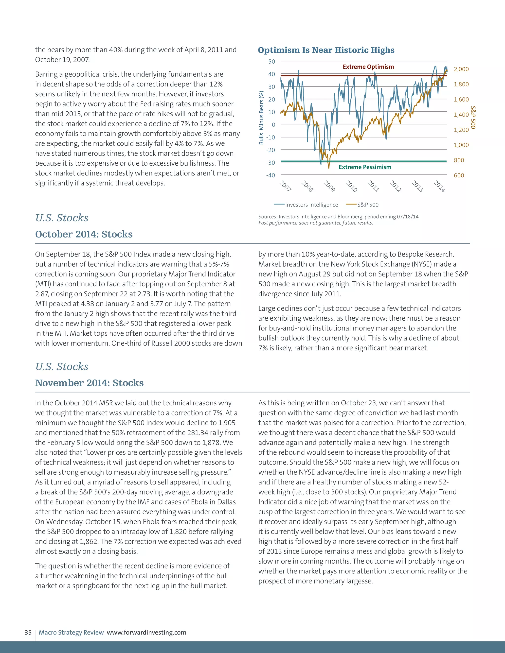 Macro Strategy Review www.forwardinvesting.com35
the bears by more than 40% during the week of April 8, 2011 and
October 19, 2007.
Barring a geopolitical crisis, the underlying fundamentals are
in decent shape so the odds of a correction deeper than 12%
seems unlikely in the next few months. However, if investors
begin to actively worry about the Fed raising rates much sooner
than mid-2015, or that the pace of rate hikes will not be gradual,
the stock market could experience a decline of 7% to 12%. If the
economy fails to maintain growth comfortably above 3% as many
are expecting, the market could easily fall by 4% to 7%. As we
have stated numerous times, the stock market doesn’t go down
because it is too expensive or due to excessive bullishness. The
stock market declines modestly when expectations aren’t met, or
significantly if a systemic threat develops.
U.S. Stocks
October 2014: Stocks
On September 18, the S&P 500 Index made a new closing high,
but a number of technical indicators are warning that a 5%-7%
correction is coming soon. Our proprietary Major Trend Indicator
(MTI) has continued to fade after topping out on September 8 at
2.87, closing on September 22 at 2.73. It is worth noting that the
MTI peaked at 4.38 on January 2 and 3.77 on July 7. The pattern
from the January 2 high shows that the recent rally was the third
drive to a new high in the S&P 500 that registered a lower peak
in the MTI. Market tops have often occurred after the third drive
with lower momentum. One-third of Russell 2000 stocks are down
by more than 10% year-to-date, according to Bespoke Research.
Market breadth on the New York Stock Exchange (NYSE) made a
new high on August 29 but did not on September 18 when the S&P
500 made a new closing high. This is the largest market breadth
divergence since July 2011.
Large declines don’t just occur because a few technical indicators
are exhibiting weakness, as they are now; there must be a reason
for buy-and-hold institutional money managers to abandon the
bullish outlook they currently hold. This is why a decline of about
7% is likely, rather than a more significant bear market.
U.S. Stocks
November 2014: Stocks
In the October 2014 MSR we laid out the technical reasons why
we thought the market was vulnerable to a correction of 7%. At a
minimum we thought the S&P 500 Index would decline to 1,905
and mentioned that the 50% retracement of the 281.34 rally from
the February 5 low would bring the S&P 500 down to 1,878. We
also noted that “Lower prices are certainly possible given the levels
of technical weakness; it will just depend on whether reasons to
sell are strong enough to measurably increase selling pressure.”
As it turned out, a myriad of reasons to sell appeared, including
a break of the S&P 500’s 200-day moving average, a downgrade
of the European economy by the IMF and cases of Ebola in Dallas
after the nation had been assured everything was under control.
On Wednesday, October 15, when Ebola fears reached their peak,
the S&P 500 dropped to an intraday low of 1,820 before rallying
and closing at 1,862. The 7% correction we expected was achieved
almost exactly on a closing basis.
The question is whether the recent decline is more evidence of
a further weakening in the technical underpinnings of the bull
market or a springboard for the next leg up in the bull market.
As this is being written on October 23, we can’t answer that
question with the same degree of conviction we had last month
that the market was poised for a correction. Prior to the correction,
we thought there was a decent chance that the S&P 500 would
advance again and potentially make a new high. The strength
of the rebound would seem to increase the probability of that
outcome. Should the S&P 500 make a new high, we will focus on
whether the NYSE advance/decline line is also making a new high
and if there are a healthy number of stocks making a new 52-
week high (i.e., close to 300 stocks). Our proprietary Major Trend
Indicator did a nice job of warning that the market was on the
cusp of the largest correction in three years. We would want to see
it recover and ideally surpass its early September high, although
it is currently well below that level. Our bias leans toward a new
high that is followed by a more severe correction in the first half
of 2015 since Europe remains a mess and global growth is likely to
slow more in coming months. The outcome will probably hinge on
whether the market pays more attention to economic reality or the
prospect of more monetary largesse.
600
800
1,000
1,200
1,400
1,600
1,800
2,000
-40
-30
-20
-10
0
10
20
30
40
50
2007
2008
2009
2010
2011
2012
2013
2014
S&P500
BullsMinusBears(%)
Investors Intelligence S&P 500
Optimism Is Near Historic Highs
Sources: Investors Intelligence and Bloomberg, period ending 07/18/14
Past performance does not guarantee future results.
Extreme Optimism
Extreme Pessimism
 