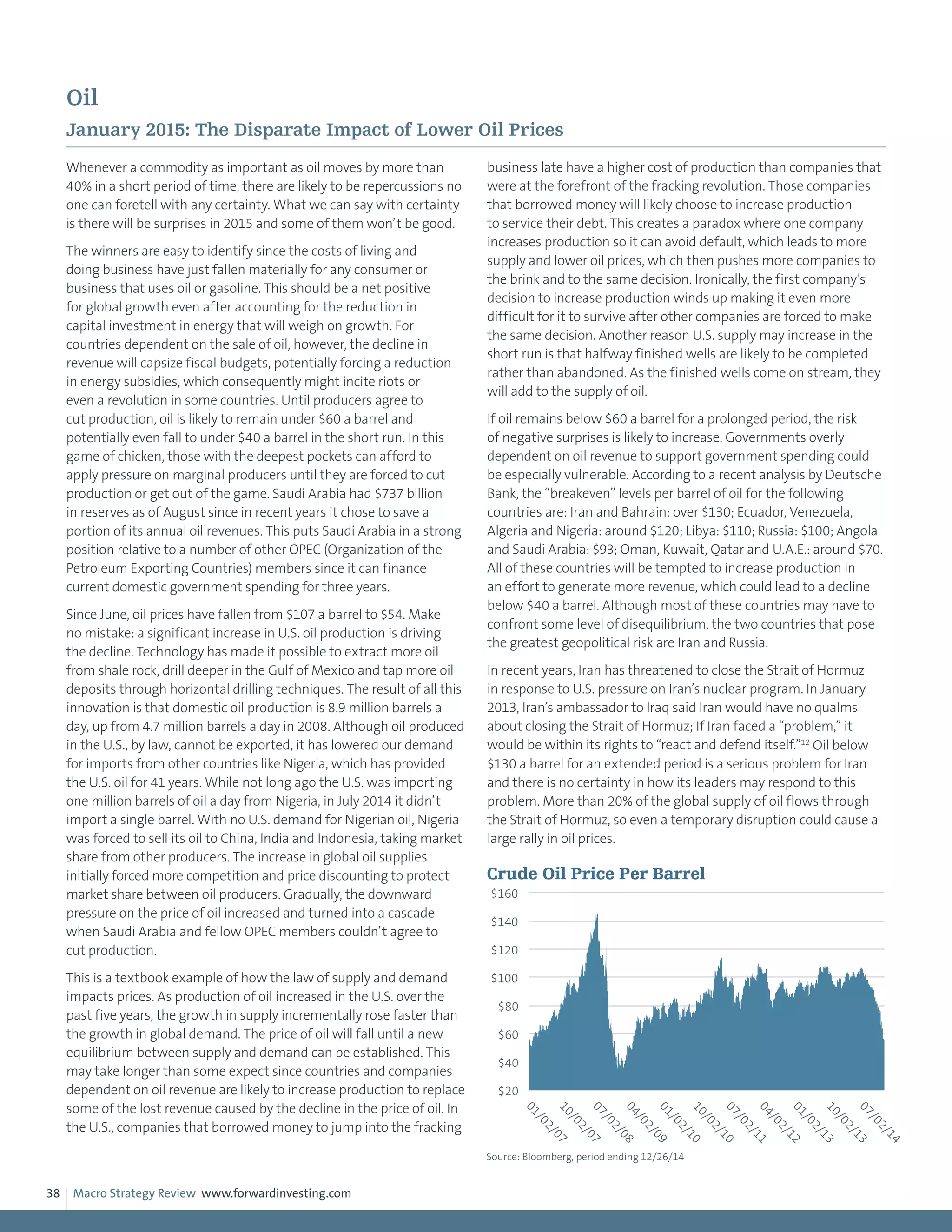 Macro Strategy Review www.forwardinvesting.com38
Oil
January 2015: The Disparate Impact of Lower Oil Prices
Whenever a commodity as important as oil moves by more than
40% in a short period of time, there are likely to be repercussions no
one can foretell with any certainty. What we can say with certainty
is there will be surprises in 2015 and some of them won’t be good.
The winners are easy to identify since the costs of living and
doing business have just fallen materially for any consumer or
business that uses oil or gasoline. This should be a net positive
for global growth even after accounting for the reduction in
capital investment in energy that will weigh on growth. For
countries dependent on the sale of oil, however, the decline in
revenue will capsize fiscal budgets, potentially forcing a reduction
in energy subsidies, which consequently might incite riots or
even a revolution in some countries. Until producers agree to
cut production, oil is likely to remain under $60 a barrel and
potentially even fall to under $40 a barrel in the short run. In this
game of chicken, those with the deepest pockets can afford to
apply pressure on marginal producers until they are forced to cut
production or get out of the game. Saudi Arabia had $737 billion
in reserves as of August since in recent years it chose to save a
portion of its annual oil revenues. This puts Saudi Arabia in a strong
position relative to a number of other OPEC (Organization of the
Petroleum Exporting Countries) members since it can finance
current domestic government spending for three years.
Since June, oil prices have fallen from $107 a barrel to $54. Make
no mistake: a significant increase in U.S. oil production is driving
the decline. Technology has made it possible to extract more oil
from shale rock, drill deeper in the Gulf of Mexico and tap more oil
deposits through horizontal drilling techniques. The result of all this
innovation is that domestic oil production is 8.9 million barrels a
day, up from 4.7 million barrels a day in 2008. Although oil produced
in the U.S., by law, cannot be exported, it has lowered our demand
for imports from other countries like Nigeria, which has provided
the U.S. oil for 41 years. While not long ago the U.S. was importing
one million barrels of oil a day from Nigeria, in July 2014 it didn’t
import a single barrel. With no U.S. demand for Nigerian oil, Nigeria
was forced to sell its oil to China, India and Indonesia, taking market
share from other producers. The increase in global oil supplies
initially forced more competition and price discounting to protect
market share between oil producers. Gradually, the downward
pressure on the price of oil increased and turned into a cascade
when Saudi Arabia and fellow OPEC members couldn’t agree to
cut production.
This is a textbook example of how the law of supply and demand
impacts prices. As production of oil increased in the U.S. over the
past five years, the growth in supply incrementally rose faster than
the growth in global demand. The price of oil will fall until a new
equilibrium between supply and demand can be established. This
may take longer than some expect since countries and companies
dependent on oil revenue are likely to increase production to replace
some of the lost revenue caused by the decline in the price of oil. In
the U.S., companies that borrowed money to jump into the fracking
business late have a higher cost of production than companies that
were at the forefront of the fracking revolution. Those companies
that borrowed money will likely choose to increase production
to service their debt. This creates a paradox where one company
increases production so it can avoid default, which leads to more
supply and lower oil prices, which then pushes more companies to
the brink and to the same decision. Ironically, the first company’s
decision to increase production winds up making it even more
difficult for it to survive after other companies are forced to make
the same decision. Another reason U.S. supply may increase in the
short run is that halfway finished wells are likely to be completed
rather than abandoned. As the finished wells come on stream, they
will add to the supply of oil.
If oil remains below $60 a barrel for a prolonged period, the risk
of negative surprises is likely to increase. Governments overly
dependent on oil revenue to support government spending could
be especially vulnerable. According to a recent analysis by Deutsche
Bank, the “breakeven” levels per barrel of oil for the following
countries are: Iran and Bahrain: over $130; Ecuador, Venezuela,
Algeria and Nigeria: around $120; Libya: $110; Russia: $100; Angola
and Saudi Arabia: $93; Oman, Kuwait, Qatar and U.A.E.: around $70.
All of these countries will be tempted to increase production in
an effort to generate more revenue, which could lead to a decline
below $40 a barrel. Although most of these countries may have to
confront some level of disequilibrium, the two countries that pose
the greatest geopolitical risk are Iran and Russia.
In recent years, Iran has threatened to close the Strait of Hormuz
in response to U.S. pressure on Iran’s nuclear program. In January
2013, Iran’s ambassador to Iraq said Iran would have no qualms
about closing the Strait of Hormuz; If Iran faced a “problem,” it
would be within its rights to “react and defend itself.”12
Oil below
$130 a barrel for an extended period is a serious problem for Iran
and there is no certainty in how its leaders may respond to this
problem. More than 20% of the global supply of oil flows through
the Strait of Hormuz, so even a temporary disruption could cause a
large rally in oil prices.
$20
$40
$60
$80
$100
$120
$140
$160
01/02/0710/02/0707/02/0804/02/0901/02/1010/02/1007/02/1104/02/1201/02/1310/02/1307/02/14
Crude Oil Price Per Barrel
Source: Bloomberg, period ending 12/26/14
 