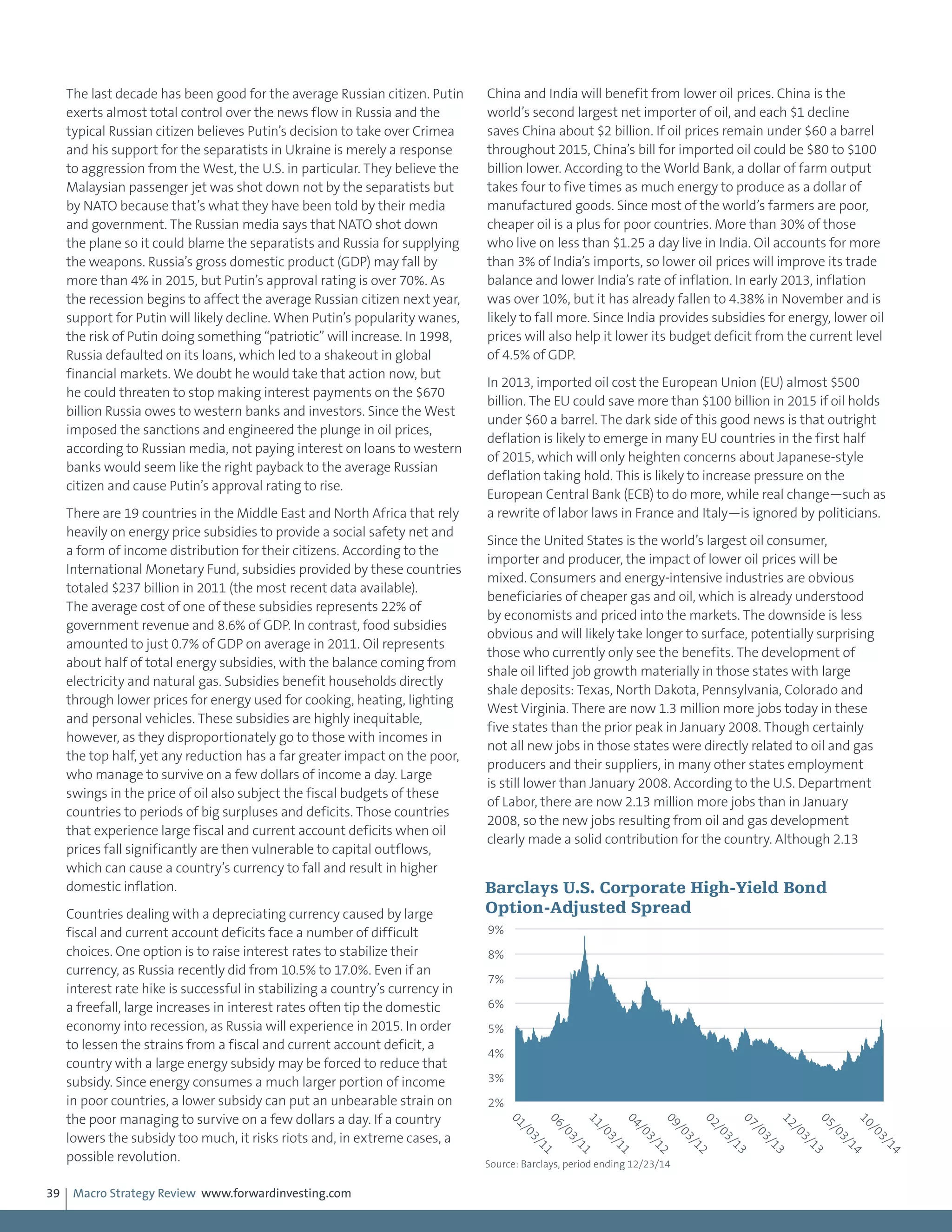 Macro Strategy Review www.forwardinvesting.com39
The last decade has been good for the average Russian citizen. Putin
exerts almost total control over the news flow in Russia and the
typical Russian citizen believes Putin’s decision to take over Crimea
and his support for the separatists in Ukraine is merely a response
to aggression from the West, the U.S. in particular. They believe the
Malaysian passenger jet was shot down not by the separatists but
by NATO because that’s what they have been told by their media
and government. The Russian media says that NATO shot down
the plane so it could blame the separatists and Russia for supplying
the weapons. Russia’s gross domestic product (GDP) may fall by
more than 4% in 2015, but Putin’s approval rating is over 70%. As
the recession begins to affect the average Russian citizen next year,
support for Putin will likely decline. When Putin’s popularity wanes,
the risk of Putin doing something “patriotic” will increase. In 1998,
Russia defaulted on its loans, which led to a shakeout in global
financial markets. We doubt he would take that action now, but
he could threaten to stop making interest payments on the $670
billion Russia owes to western banks and investors. Since the West
imposed the sanctions and engineered the plunge in oil prices,
according to Russian media, not paying interest on loans to western
banks would seem like the right payback to the average Russian
citizen and cause Putin’s approval rating to rise.
There are 19 countries in the Middle East and North Africa that rely
heavily on energy price subsidies to provide a social safety net and
a form of income distribution for their citizens. According to the
International Monetary Fund, subsidies provided by these countries
totaled $237 billion in 2011 (the most recent data available).
The average cost of one of these subsidies represents 22% of
government revenue and 8.6% of GDP. In contrast, food subsidies
amounted to just 0.7% of GDP on average in 2011. Oil represents
about half of total energy subsidies, with the balance coming from
electricity and natural gas. Subsidies benefit households directly
through lower prices for energy used for cooking, heating, lighting
and personal vehicles. These subsidies are highly inequitable,
however, as they disproportionately go to those with incomes in
the top half, yet any reduction has a far greater impact on the poor,
who manage to survive on a few dollars of income a day. Large
swings in the price of oil also subject the fiscal budgets of these
countries to periods of big surpluses and deficits. Those countries
that experience large fiscal and current account deficits when oil
prices fall significantly are then vulnerable to capital outflows,
which can cause a country’s currency to fall and result in higher
domestic inflation.
Countries dealing with a depreciating currency caused by large
fiscal and current account deficits face a number of difficult
choices. One option is to raise interest rates to stabilize their
currency, as Russia recently did from 10.5% to 17.0%. Even if an
interest rate hike is successful in stabilizing a country’s currency in
a freefall, large increases in interest rates often tip the domestic
economy into recession, as Russia will experience in 2015. In order
to lessen the strains from a fiscal and current account deficit, a
country with a large energy subsidy may be forced to reduce that
subsidy. Since energy consumes a much larger portion of income
in poor countries, a lower subsidy can put an unbearable strain on
the poor managing to survive on a few dollars a day. If a country
lowers the subsidy too much, it risks riots and, in extreme cases, a
possible revolution.
China and India will benefit from lower oil prices. China is the
world’s second largest net importer of oil, and each $1 decline
saves China about $2 billion. If oil prices remain under $60 a barrel
throughout 2015, China’s bill for imported oil could be $80 to $100
billion lower. According to the World Bank, a dollar of farm output
takes four to five times as much energy to produce as a dollar of
manufactured goods. Since most of the world’s farmers are poor,
cheaper oil is a plus for poor countries. More than 30% of those
who live on less than $1.25 a day live in India. Oil accounts for more
than 3% of India’s imports, so lower oil prices will improve its trade
balance and lower India’s rate of inflation. In early 2013, inflation
was over 10%, but it has already fallen to 4.38% in November and is
likely to fall more. Since India provides subsidies for energy, lower oil
prices will also help it lower its budget deficit from the current level
of 4.5% of GDP.
In 2013, imported oil cost the European Union (EU) almost $500
billion. The EU could save more than $100 billion in 2015 if oil holds
under $60 a barrel. The dark side of this good news is that outright
deflation is likely to emerge in many EU countries in the first half
of 2015, which will only heighten concerns about Japanese-style
deflation taking hold. This is likely to increase pressure on the
European Central Bank (ECB) to do more, while real change—such as
a rewrite of labor laws in France and Italy—is ignored by politicians.
Since the United States is the world’s largest oil consumer,
importer and producer, the impact of lower oil prices will be
mixed. Consumers and energy-intensive industries are obvious
beneficiaries of cheaper gas and oil, which is already understood
by economists and priced into the markets. The downside is less
obvious and will likely take longer to surface, potentially surprising
those who currently only see the benefits. The development of
shale oil lifted job growth materially in those states with large
shale deposits: Texas, North Dakota, Pennsylvania, Colorado and
West Virginia. There are now 1.3 million more jobs today in these
five states than the prior peak in January 2008. Though certainly
not all new jobs in those states were directly related to oil and gas
producers and their suppliers, in many other states employment
is still lower than January 2008. According to the U.S. Department
of Labor, there are now 2.13 million more jobs than in January
2008, so the new jobs resulting from oil and gas development
clearly made a solid contribution for the country. Although 2.13
2%
3%
4%
5%
6%
7%
8%
9%
01/03/11
06/03/11
11/03/11
04/03/12
09/03/12
02/03/13
07/03/13
12/03/13
05/03/14
10/03/14Barclays U.S. Corporate High-Yield Bond
Option-Adjusted Spread
Source: Barclays, period ending 12/23/14
 