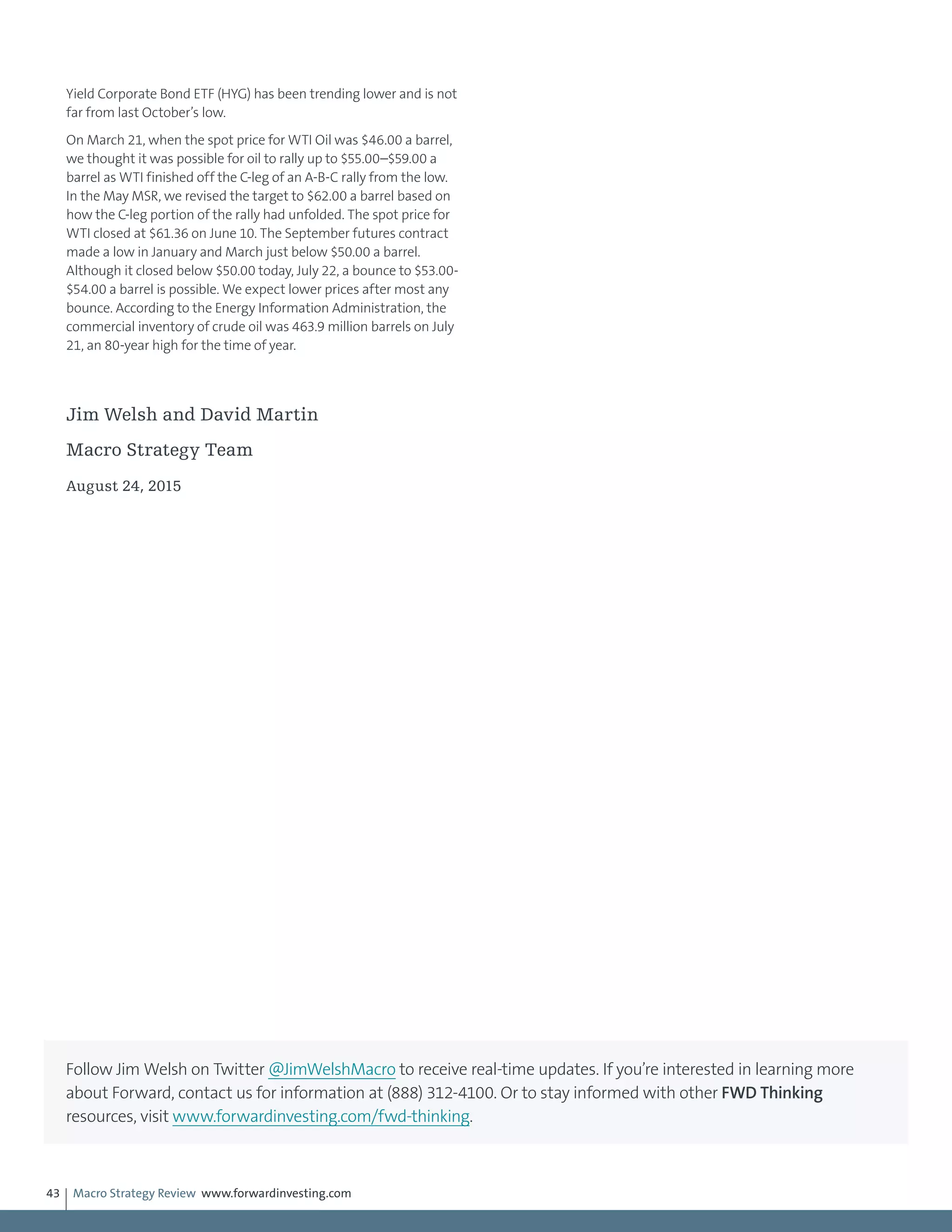 Macro Strategy Review www.forwardinvesting.com43
Yield Corporate Bond ETF (HYG) has been trending lower and is not
far from last October’s low.
On March 21, when the spot price for WTI Oil was $46.00 a barrel,
we thought it was possible for oil to rally up to $55.00–$59.00 a
barrel as WTI finished off the C-leg of an A-B-C rally from the low.
In the May MSR, we revised the target to $62.00 a barrel based on
how the C-leg portion of the rally had unfolded. The spot price for
WTI closed at $61.36 on June 10. The September futures contract
made a low in January and March just below $50.00 a barrel.
Although it closed below $50.00 today, July 22, a bounce to $53.00-
$54.00 a barrel is possible. We expect lower prices after most any
bounce. According to the Energy Information Administration, the
commercial inventory of crude oil was 463.9 million barrels on July
21, an 80-year high for the time of year.
Jim Welsh and David Martin
Macro Strategy Team
August 24, 2015
Follow Jim Welsh on Twitter @JimWelshMacro to receive real-time updates. If you’re interested in learning more
about Forward, contact us for information at (888) 312-4100. Or to stay informed with other FWD Thinking
resources, visit www.forwardinvesting.com/fwd-thinking.
 