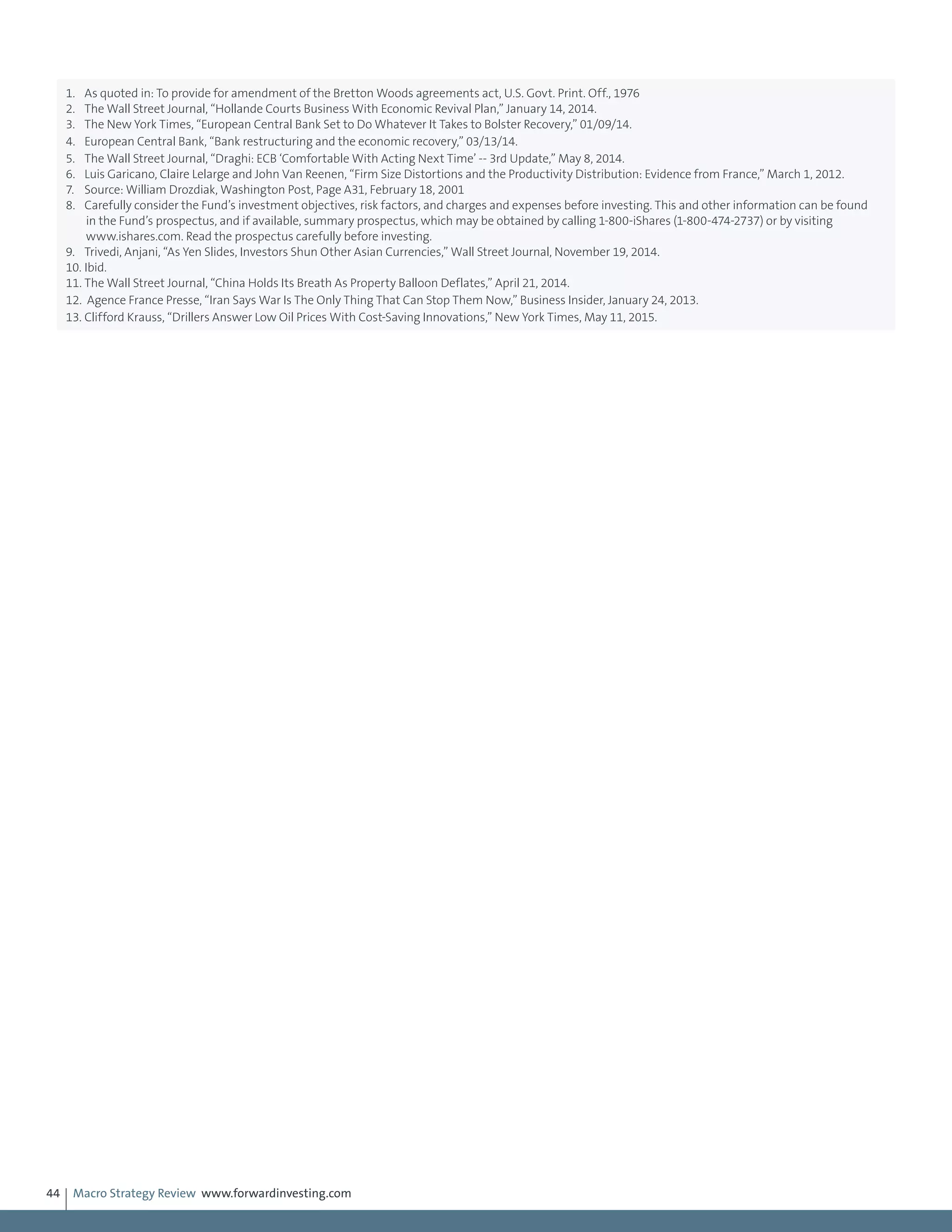 Macro Strategy Review www.forwardinvesting.com44
1.	 As quoted in: To provide for amendment of the Bretton Woods agreements act, U.S. Govt. Print. Off., 1976
2.	 The Wall Street Journal, “Hollande Courts Business With Economic Revival Plan,” January 14, 2014.
3.	 The New York Times, “European Central Bank Set to Do Whatever It Takes to Bolster Recovery,” 01/09/14.
4.	 European Central Bank, “Bank restructuring and the economic recovery,” 03/13/14.
5.	 The Wall Street Journal, “Draghi: ECB ‘Comfortable With Acting Next Time’ -- 3rd Update,” May 8, 2014.
6.	 Luis Garicano, Claire Lelarge and John Van Reenen, “Firm Size Distortions and the Productivity Distribution: Evidence from France,” March 1, 2012.
7.	 Source: William Drozdiak, Washington Post, Page A31, February 18, 2001
8.	 Carefully consider the Fund’s investment objectives, risk factors, and charges and expenses before investing. This and other information can be found
in the Fund’s prospectus, and if available, summary prospectus, which may be obtained by calling 1-800-iShares (1-800-474-2737) or by visiting
www.ishares.com. Read the prospectus carefully before investing.
9.	 Trivedi, Anjani, “As Yen Slides, Investors Shun Other Asian Currencies,” Wall Street Journal, November 19, 2014.
10.	Ibid.
11.	The Wall Street Journal, “China Holds Its Breath As Property Balloon Deflates,” April 21, 2014.
12.	 Agence France Presse, “Iran Says War Is The Only Thing That Can Stop Them Now,” Business Insider, January 24, 2013.
13.	Clifford Krauss, “Drillers Answer Low Oil Prices With Cost-Saving Innovations,” New York Times, May 11, 2015.
 