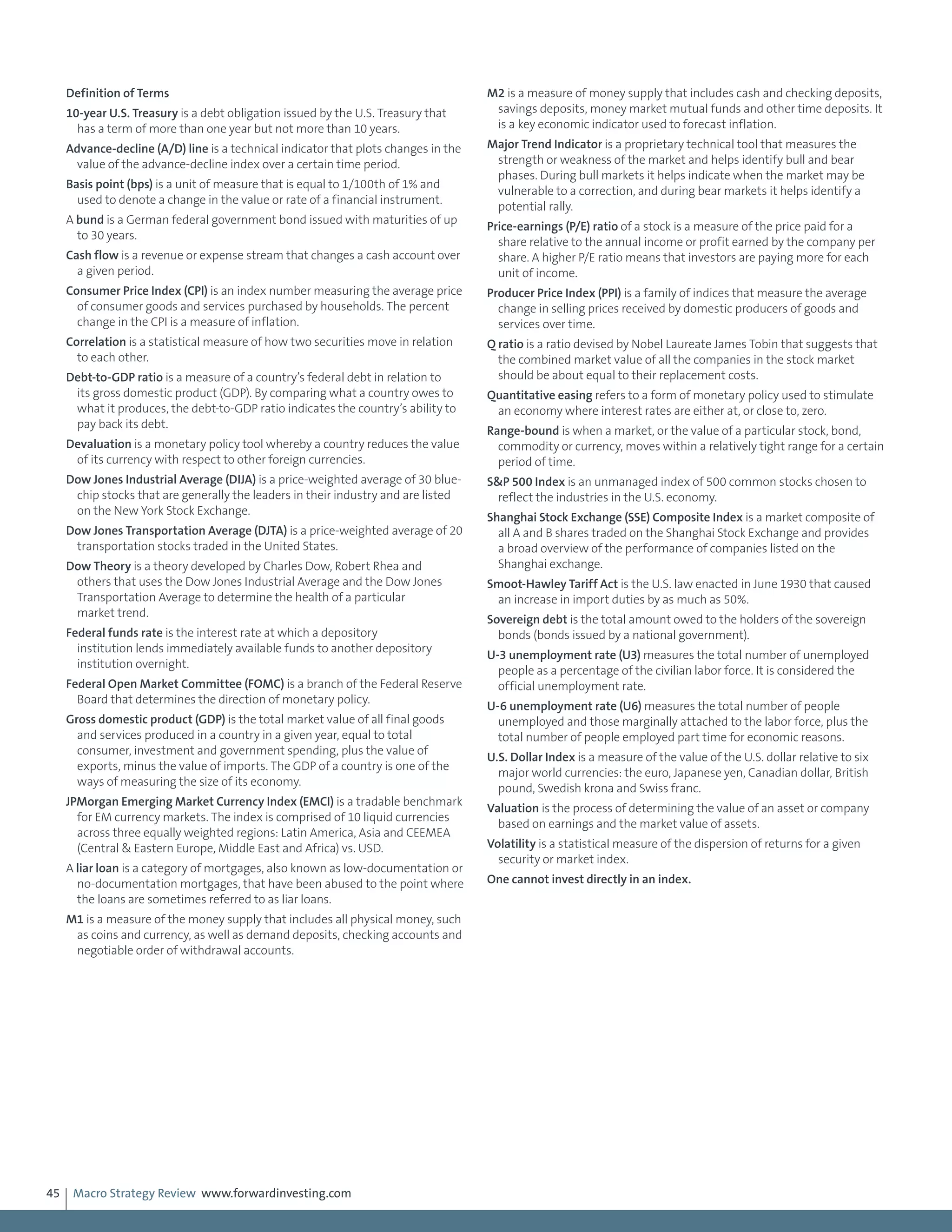 Macro Strategy Review www.forwardinvesting.com45
Definition of Terms
10-year U.S. Treasury is a debt obligation issued by the U.S. Treasury that
has a term of more than one year but not more than 10 years.
Advance-decline (A/D) line is a technical indicator that plots changes in the
value of the advance-decline index over a certain time period.
Basis point (bps) is a unit of measure that is equal to 1/100th of 1% and
used to denote a change in the value or rate of a financial instrument.
A bund is a German federal government bond issued with maturities of up
to 30 years.
Cash flow is a revenue or expense stream that changes a cash account over
a given period.
Consumer Price Index (CPI) is an index number measuring the average price
of consumer goods and services purchased by households. The percent
change in the CPI is a measure of inflation.
Correlation is a statistical measure of how two securities move in relation
to each other.
Debt-to-GDP ratio is a measure of a country’s federal debt in relation to
its gross domestic product (GDP). By comparing what a country owes to
what it produces, the debt-to-GDP ratio indicates the country’s ability to
pay back its debt.
Devaluation is a monetary policy tool whereby a country reduces the value
of its currency with respect to other foreign currencies.
Dow Jones Industrial Average (DIJA) is a price-weighted average of 30 blue-
chip stocks that are generally the leaders in their industry and are listed
on the New York Stock Exchange.
Dow Jones Transportation Average (DJTA) is a price-weighted average of 20
transportation stocks traded in the United States.
Dow Theory is a theory developed by Charles Dow, Robert Rhea and
others that uses the Dow Jones Industrial Average and the Dow Jones
Transportation Average to determine the health of a particular
market trend.
Federal funds rate is the interest rate at which a depository
institution lends immediately available funds to another depository
institution overnight.
Federal Open Market Committee (FOMC) is a branch of the Federal Reserve
Board that determines the direction of monetary policy.
Gross domestic product (GDP) is the total market value of all final goods
and services produced in a country in a given year, equal to total
consumer, investment and government spending, plus the value of
exports, minus the value of imports. The GDP of a country is one of the
ways of measuring the size of its economy.
JPMorgan Emerging Market Currency Index (EMCI) is a tradable benchmark
for EM currency markets. The index is comprised of 10 liquid currencies
across three equally weighted regions: Latin America, Asia and CEEMEA
(Central & Eastern Europe, Middle East and Africa) vs. USD.
A liar loan is a category of mortgages, also known as low-documentation or
no-documentation mortgages, that have been abused to the point where
the loans are sometimes referred to as liar loans.
M1 is a measure of the money supply that includes all physical money, such
as coins and currency, as well as demand deposits, checking accounts and
negotiable order of withdrawal accounts.
M2 is a measure of money supply that includes cash and checking deposits,
savings deposits, money market mutual funds and other time deposits. It
is a key economic indicator used to forecast inflation.
Major Trend Indicator is a proprietary technical tool that measures the
strength or weakness of the market and helps identify bull and bear
phases. During bull markets it helps indicate when the market may be
vulnerable to a correction, and during bear markets it helps identify a
potential rally.
Price-earnings (P/E) ratio of a stock is a measure of the price paid for a
share relative to the annual income or profit earned by the company per
share. A higher P/E ratio means that investors are paying more for each
unit of income.
Producer Price Index (PPI) is a family of indices that measure the average
change in selling prices received by domestic producers of goods and
services over time.
Q ratio is a ratio devised by Nobel Laureate James Tobin that suggests that
the combined market value of all the companies in the stock market
should be about equal to their replacement costs.
Quantitative easing refers to a form of monetary policy used to stimulate
an economy where interest rates are either at, or close to, zero.
Range-bound is when a market, or the value of a particular stock, bond,
commodity or currency, moves within a relatively tight range for a certain
period of time.
S&P 500 Index is an unmanaged index of 500 common stocks chosen to
reflect the industries in the U.S. economy.
Shanghai Stock Exchange (SSE) Composite Index is a market composite of
all A and B shares traded on the Shanghai Stock Exchange and provides
a broad overview of the performance of companies listed on the
Shanghai exchange.
Smoot-Hawley Tariff Act is the U.S. law enacted in June 1930 that caused
an increase in import duties by as much as 50%.
Sovereign debt is the total amount owed to the holders of the sovereign
bonds (bonds issued by a national government).
U-3 unemployment rate (U3) measures the total number of unemployed
people as a percentage of the civilian labor force. It is considered the
official unemployment rate.
U-6 unemployment rate (U6) measures the total number of people
unemployed and those marginally attached to the labor force, plus the
total number of people employed part time for economic reasons.
U.S. Dollar Index is a measure of the value of the U.S. dollar relative to six
major world currencies: the euro, Japanese yen, Canadian dollar, British
pound, Swedish krona and Swiss franc.
Valuation is the process of determining the value of an asset or company
based on earnings and the market value of assets.
Volatility is a statistical measure of the dispersion of returns for a given
security or market index.
One cannot invest directly in an index.
 