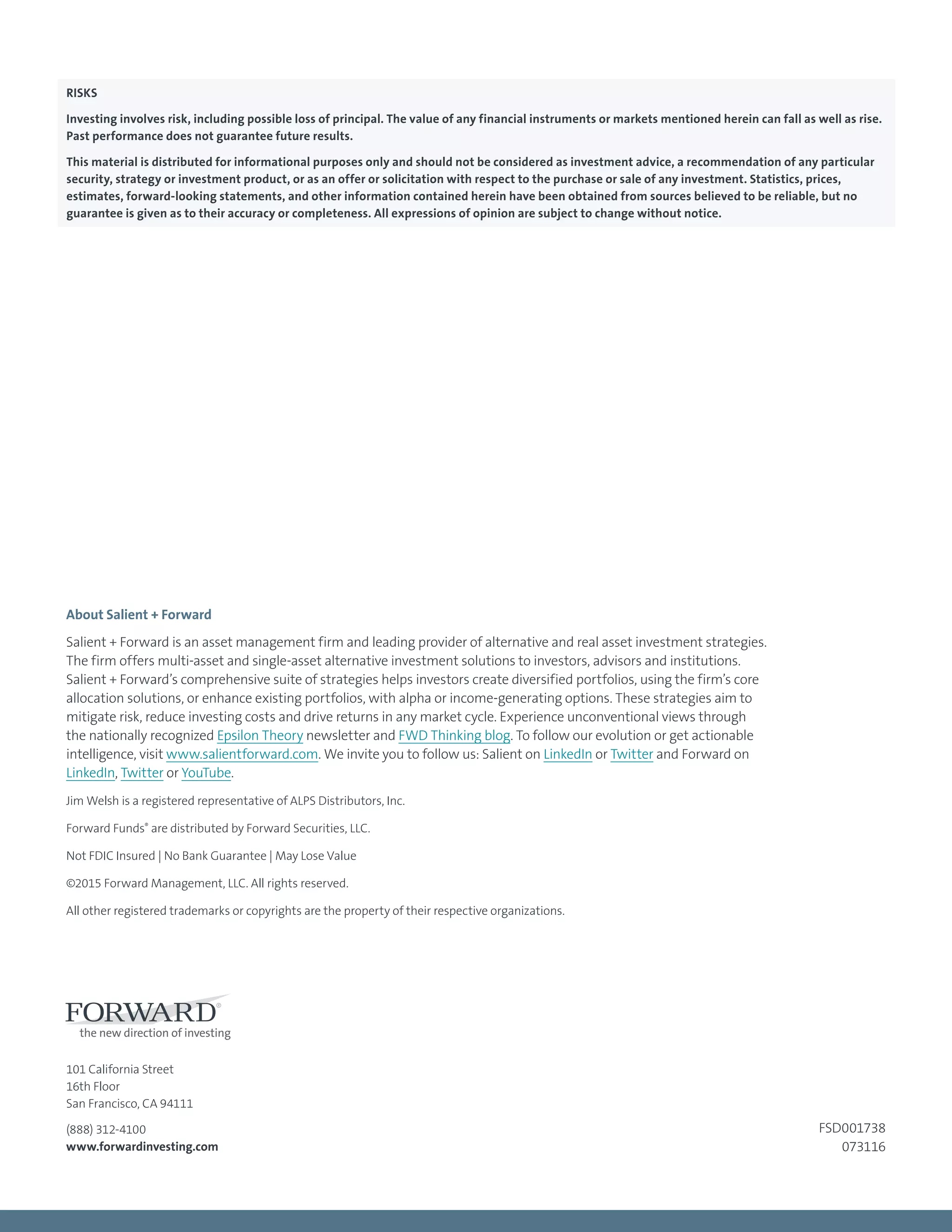 101 California Street
16th Floor
San Francisco, CA 94111
(888) 312-4100
www.forwardinvesting.com
About Salient + Forward
Salient + Forward is an asset management firm and leading provider of alternative and real asset investment strategies.
The firm offers multi-asset and single-asset alternative investment solutions to investors, advisors and institutions.
Salient + Forward’s comprehensive suite of strategies helps investors create diversified portfolios, using the firm’s core
allocation solutions, or enhance existing portfolios, with alpha or income-generating options. These strategies aim to
mitigate risk, reduce investing costs and drive returns in any market cycle. Experience unconventional views through
the nationally recognized Epsilon Theory newsletter and FWD Thinking blog. To follow our evolution or get actionable
intelligence, visit www.salientforward.com. We invite you to follow us: Salient on LinkedIn or Twitter and Forward on
LinkedIn, Twitter or YouTube.
Jim Welsh is a registered representative of ALPS Distributors, Inc.
Forward Funds®
are distributed by Forward Securities, LLC.
Not FDIC Insured | No Bank Guarantee | May Lose Value
©2015 Forward Management, LLC. All rights reserved.
All other registered trademarks or copyrights are the property of their respective organizations.
FSD001738
073116
RISKS
Investing involves risk, including possible loss of principal. The value of any financial instruments or markets mentioned herein can fall as well as rise.
Past performance does not guarantee future results.
This material is distributed for informational purposes only and should not be considered as investment advice, a recommendation of any particular
security, strategy or investment product, or as an offer or solicitation with respect to the purchase or sale of any investment. Statistics, prices,
estimates, forward-looking statements, and other information contained herein have been obtained from sources believed to be reliable, but no
guarantee is given as to their accuracy or completeness. All expressions of opinion are subject to change without notice.
 