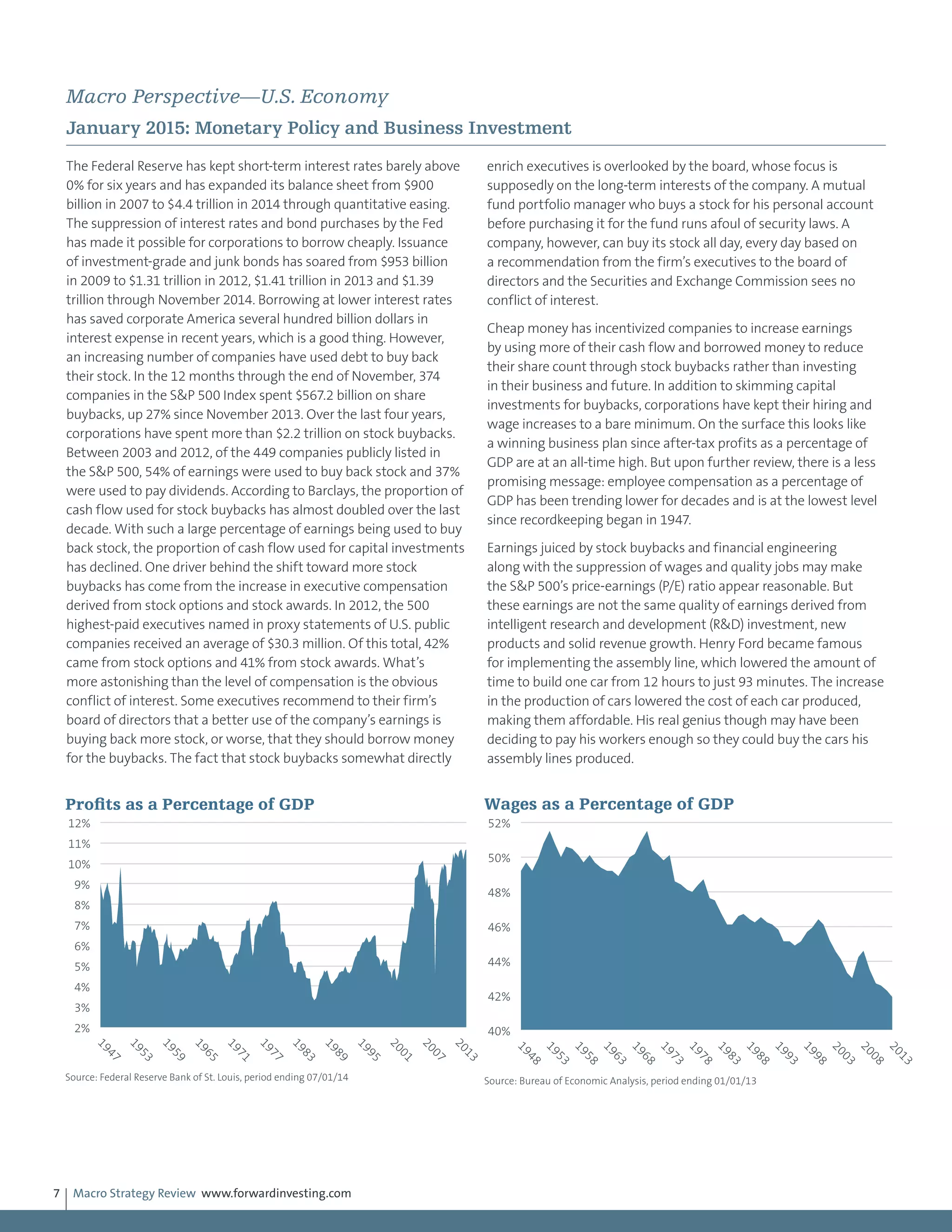 Macro Strategy Review www.forwardinvesting.com7
Macro Perspective—U.S. Economy
January 2015: Monetary Policy and Business Investment
The Federal Reserve has kept short-term interest rates barely above
0% for six years and has expanded its balance sheet from $900
billion in 2007 to $4.4 trillion in 2014 through quantitative easing.
The suppression of interest rates and bond purchases by the Fed
has made it possible for corporations to borrow cheaply. Issuance
of investment-grade and junk bonds has soared from $953 billion
in 2009 to $1.31 trillion in 2012, $1.41 trillion in 2013 and $1.39
trillion through November 2014. Borrowing at lower interest rates
has saved corporate America several hundred billion dollars in
interest expense in recent years, which is a good thing. However,
an increasing number of companies have used debt to buy back
their stock. In the 12 months through the end of November, 374
companies in the S&P 500 Index spent $567.2 billion on share
buybacks, up 27% since November 2013. Over the last four years,
corporations have spent more than $2.2 trillion on stock buybacks.
Between 2003 and 2012, of the 449 companies publicly listed in
the S&P 500, 54% of earnings were used to buy back stock and 37%
were used to pay dividends. According to Barclays, the proportion of
cash flow used for stock buybacks has almost doubled over the last
decade. With such a large percentage of earnings being used to buy
back stock, the proportion of cash flow used for capital investments
has declined. One driver behind the shift toward more stock
buybacks has come from the increase in executive compensation
derived from stock options and stock awards. In 2012, the 500
highest-paid executives named in proxy statements of U.S. public
companies received an average of $30.3 million. Of this total, 42%
came from stock options and 41% from stock awards. What’s
more astonishing than the level of compensation is the obvious
conflict of interest. Some executives recommend to their firm’s
board of directors that a better use of the company’s earnings is
buying back more stock, or worse, that they should borrow money
for the buybacks. The fact that stock buybacks somewhat directly
enrich executives is overlooked by the board, whose focus is
supposedly on the long-term interests of the company. A mutual
fund portfolio manager who buys a stock for his personal account
before purchasing it for the fund runs afoul of security laws. A
company, however, can buy its stock all day, every day based on
a recommendation from the firm’s executives to the board of
directors and the Securities and Exchange Commission sees no
conflict of interest.
Cheap money has incentivized companies to increase earnings
by using more of their cash flow and borrowed money to reduce
their share count through stock buybacks rather than investing
in their business and future. In addition to skimming capital
investments for buybacks, corporations have kept their hiring and
wage increases to a bare minimum. On the surface this looks like
a winning business plan since after-tax profits as a percentage of
GDP are at an all-time high. But upon further review, there is a less
promising message: employee compensation as a percentage of
GDP has been trending lower for decades and is at the lowest level
since recordkeeping began in 1947.
Earnings juiced by stock buybacks and financial engineering
along with the suppression of wages and quality jobs may make
the S&P 500’s price-earnings (P/E) ratio appear reasonable. But
these earnings are not the same quality of earnings derived from
intelligent research and development (R&D) investment, new
products and solid revenue growth. Henry Ford became famous
for implementing the assembly line, which lowered the amount of
time to build one car from 12 hours to just 93 minutes. The increase
in the production of cars lowered the cost of each car produced,
making them affordable. His real genius though may have been
deciding to pay his workers enough so they could buy the cars his
assembly lines produced.
2%
3%
4%
5%
6%
7%
8%
9%
10%
11%
12%
1947
1953
1959
1965
1971
1977
1983
1989
1995
2001
2007
2013
Proﬁts as a Percentage of GDP
Source: Federal Reserve Bank of St. Louis, period ending 07/01/14
40%
42%
44%
46%
48%
50%
52%
1948
1953
1958
1963
1968
1973
1978
1983
1988
1993
1998
2003
2008
2013
Wages as a Percentage of GDP
Source: Bureau of Economic Analysis, period ending 01/01/13
 