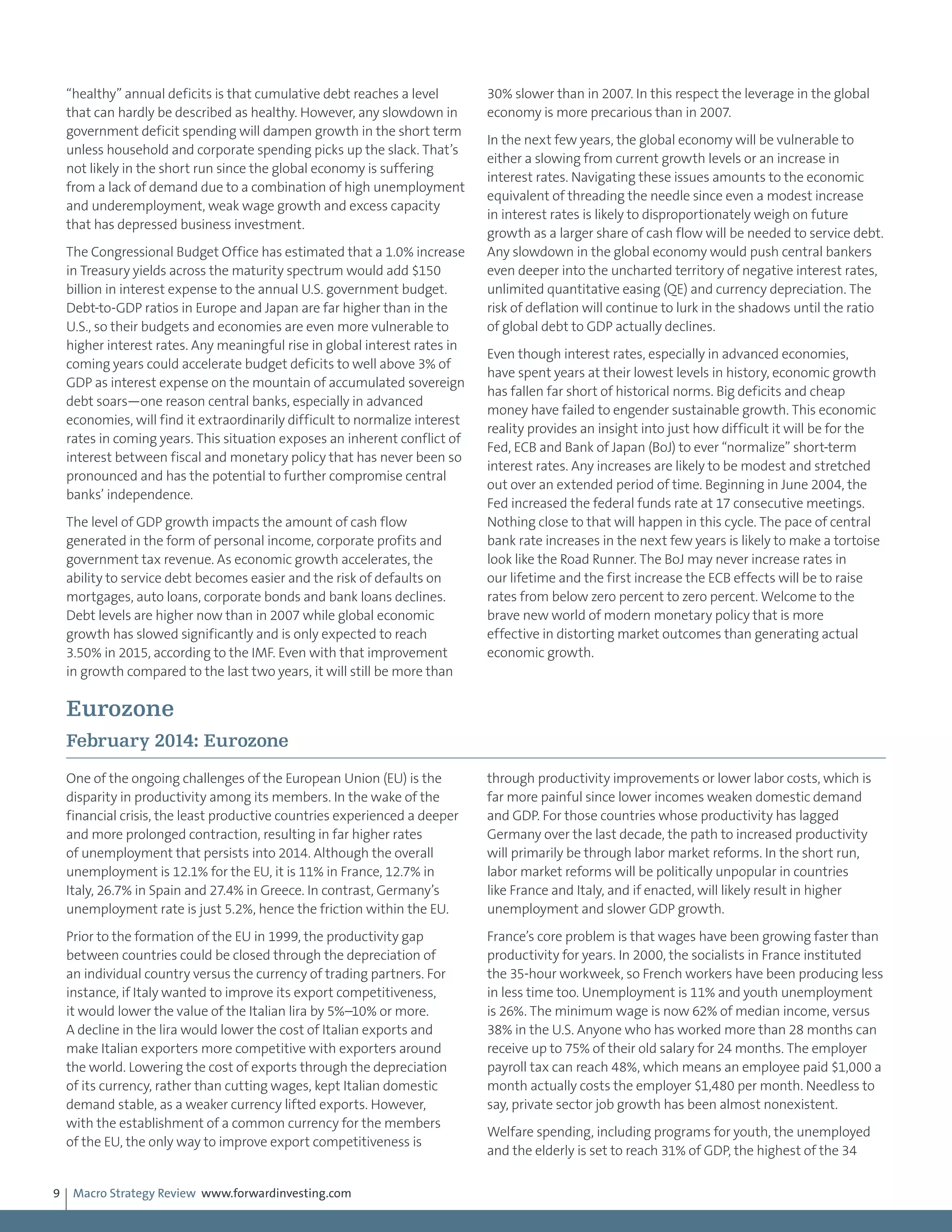 Macro Strategy Review www.forwardinvesting.com9
“healthy” annual deficits is that cumulative debt reaches a level
that can hardly be described as healthy. However, any slowdown in
government deficit spending will dampen growth in the short term
unless household and corporate spending picks up the slack. That’s
not likely in the short run since the global economy is suffering
from a lack of demand due to a combination of high unemployment
and underemployment, weak wage growth and excess capacity
that has depressed business investment.
The Congressional Budget Office has estimated that a 1.0% increase
in Treasury yields across the maturity spectrum would add $150
billion in interest expense to the annual U.S. government budget.
Debt-to-GDP ratios in Europe and Japan are far higher than in the
U.S., so their budgets and economies are even more vulnerable to
higher interest rates. Any meaningful rise in global interest rates in
coming years could accelerate budget deficits to well above 3% of
GDP as interest expense on the mountain of accumulated sovereign
debt soars—one reason central banks, especially in advanced
economies, will find it extraordinarily difficult to normalize interest
rates in coming years. This situation exposes an inherent conflict of
interest between fiscal and monetary policy that has never been so
pronounced and has the potential to further compromise central
banks’ independence.
The level of GDP growth impacts the amount of cash flow
generated in the form of personal income, corporate profits and
government tax revenue. As economic growth accelerates, the
ability to service debt becomes easier and the risk of defaults on
mortgages, auto loans, corporate bonds and bank loans declines.
Debt levels are higher now than in 2007 while global economic
growth has slowed significantly and is only expected to reach
3.50% in 2015, according to the IMF. Even with that improvement
in growth compared to the last two years, it will still be more than
30% slower than in 2007. In this respect the leverage in the global
economy is more precarious than in 2007.
In the next few years, the global economy will be vulnerable to
either a slowing from current growth levels or an increase in
interest rates. Navigating these issues amounts to the economic
equivalent of threading the needle since even a modest increase
in interest rates is likely to disproportionately weigh on future
growth as a larger share of cash flow will be needed to service debt.
Any slowdown in the global economy would push central bankers
even deeper into the uncharted territory of negative interest rates,
unlimited quantitative easing (QE) and currency depreciation. The
risk of deflation will continue to lurk in the shadows until the ratio
of global debt to GDP actually declines.
Even though interest rates, especially in advanced economies,
have spent years at their lowest levels in history, economic growth
has fallen far short of historical norms. Big deficits and cheap
money have failed to engender sustainable growth. This economic
reality provides an insight into just how difficult it will be for the
Fed, ECB and Bank of Japan (BoJ) to ever “normalize” short-term
interest rates. Any increases are likely to be modest and stretched
out over an extended period of time. Beginning in June 2004, the
Fed increased the federal funds rate at 17 consecutive meetings.
Nothing close to that will happen in this cycle. The pace of central
bank rate increases in the next few years is likely to make a tortoise
look like the Road Runner. The BoJ may never increase rates in
our lifetime and the first increase the ECB effects will be to raise
rates from below zero percent to zero percent. Welcome to the
brave new world of modern monetary policy that is more
effective in distorting market outcomes than generating actual
economic growth.
Eurozone
February 2014: Eurozone
One of the ongoing challenges of the European Union (EU) is the
disparity in productivity among its members. In the wake of the
financial crisis, the least productive countries experienced a deeper
and more prolonged contraction, resulting in far higher rates
of unemployment that persists into 2014. Although the overall
unemployment is 12.1% for the EU, it is 11% in France, 12.7% in
Italy, 26.7% in Spain and 27.4% in Greece. In contrast, Germany’s
unemployment rate is just 5.2%, hence the friction within the EU.
Prior to the formation of the EU in 1999, the productivity gap
between countries could be closed through the depreciation of
an individual country versus the currency of trading partners. For
instance, if Italy wanted to improve its export competitiveness,
it would lower the value of the Italian lira by 5%–10% or more.
A decline in the lira would lower the cost of Italian exports and
make Italian exporters more competitive with exporters around
the world. Lowering the cost of exports through the depreciation
of its currency, rather than cutting wages, kept Italian domestic
demand stable, as a weaker currency lifted exports. However,
with the establishment of a common currency for the members
of the EU, the only way to improve export competitiveness is
through productivity improvements or lower labor costs, which is
far more painful since lower incomes weaken domestic demand
and GDP. For those countries whose productivity has lagged
Germany over the last decade, the path to increased productivity
will primarily be through labor market reforms. In the short run,
labor market reforms will be politically unpopular in countries
like France and Italy, and if enacted, will likely result in higher
unemployment and slower GDP growth.
France’s core problem is that wages have been growing faster than
productivity for years. In 2000, the socialists in France instituted
the 35-hour workweek, so French workers have been producing less
in less time too. Unemployment is 11% and youth unemployment
is 26%. The minimum wage is now 62% of median income, versus
38% in the U.S. Anyone who has worked more than 28 months can
receive up to 75% of their old salary for 24 months. The employer
payroll tax can reach 48%, which means an employee paid $1,000 a
month actually costs the employer $1,480 per month. Needless to
say, private sector job growth has been almost nonexistent.
Welfare spending, including programs for youth, the unemployed
and the elderly is set to reach 31% of GDP, the highest of the 34
 