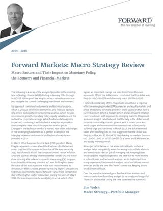 Forward Markets: Macro Strategy Review
Macro Factors and Their Impact on Monetary Policy,
the Economy and Financial Markets
The following is a recap of the analysis I provided in the monthly
Macro Strategy Review (MSR) starting in January 2014 through
May 2015. I think you’ll see why it can be a valuable resource as
you navigate the current challenging investment environment.
My approach combines fundamental and technical analysis,
which is unusual since most economists and financial advisors
rely almost exclusively on fundamental analysis, which focuses
on economic growth, monetary policy, equity valuations and the
outlook for corporate earnings. While fundamental analysis is
important, combining it with technical analysis can provide a
more complete view since it incorporates market prices.
Changes in the technical trend of a market have often led changes
in the underlying fundamentals. A perfect example of the
interplay between fundamental and technical analysis was
provided in 2014.
In March 2014, European Central Bank (ECB) president Mario
Draghi expressed concern about the low level of inflation and
noted that the 15% increase in the value of the euro since July
2012 had shaved 0.4% off the European Union’s rate of inflation.
Since the ECB had already lowered interest rates to 0% and wasn’t
close to being able to launch a quantitative easing (QE) program,
I concluded that the only stimulus left was for Draghi to lower
the value of the euro. A decline in the euro would reverse its
deflationary effects, boost growth by making exports cheaper and
help make countries like Spain, Italy and France more competitive
due to their higher cost of production. During the week of May 9,
2014, the euro experienced a weekly key reversal, which often
signals an important change in a price trend. Since the euro
represents 57% of the dollar index, I concluded that the dollar was
likely to rally 20%–25% and ultimately reach 100.00–102.00.
I believed a dollar rally of this magnitude would have a negative
effect on emerging market (EM) currencies and equity markets and
prove a headwind to future growth in those countries that have a
current account deficit, a budget deficit and an elevated inflation
rate. For advisors with exposure to emerging markets, this proved
a valuable insight. I also believed that the rally in the dollar would
pressure commodity prices in general, which proved prescient
as oil, copper and numerous other commodities subsequently
suffered large price declines. In March 2015, the dollar reversed
lower after reaching 100.39. This suggested that the dollar was
likely to pullback to 92.60–94.70, likely leading to a rally in the euro
to 111.00–115.00, oil to $55.00–$59.00 a barrel and EM currencies
and equity markets overall.
When prices fall below or rise above critical levels, technical
analysis helps me quantify when I’m wrong so I can help advisors
and investors do a better job of managing risk. Keeping losses
small supports my philosophy that the best way to make money
is to limit losses, and technical analysis can do that in real time.
In my experience, fundamental analysis too often follows market
reversals and by the time the “news” comes out, keeping losses
small is more difficult.
Over the years I’ve received great feedback from advisors and
investors who have found my analysis to be timely and insightful.
Thanks in advance for taking the time to review this summary.
Jim Welsh
Macro Strategy—Portfolio Manager
2014 – 2015
 