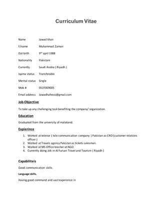 Curriculum Vitae
Name Jawad khan
F/name Muhammad Zaman
Dat birth 9th april 1988
Nationality Pakistani
Currently Saudi Arabia ( Riyadh )
Iqama status Transferable
Merital status Single
Mob # 0537009005
Email address Jawadhafeezz@gmail.com
Job Objective
To take up any challenging task benefiting the company/ organization.
Education
Graduated from the university of malakand.
Expierince
1. Worked at telenor ( tele communication company ) Pakistan as CRO (customer relations
officer )
2. Worked at Travels agency Pakistan as tickets salesman.
3. Worked at MS Office teacher at NGO.
4. Currently doing Job in Al Fursan Travel and Tourism ( Riyadh )
Capabiliteis
Good communication skills.
Language skills.
Having good command and vast experience in
 