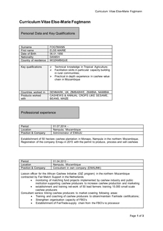 Curriculum Vitae Else-Marie Fogtmann
Page 1 of 3
Curriculum Vitae Else-Marie Fogtmann
Personal Data and Key Qualifications
Surname FOGTMANN
First name ELSE-MARIE
Date of Birth 06.01.1956
Nationality DANISH
Country of residence MOZAMBIQUE
Key qualifications  Technical knowledge in Tropical Agriculture;
 Facilitation skills in particular capacity building
in rural communities;
 Practical in depth experience in cashew value
chain in Mozambique
Countries worked in DENMARK, UK, ZIMBABWE, ZAMBIA, NAMIBIA
Products worked
with
CASHEWS & ANNUAL CROPS LIKE SESAME,
BEANS, MAIZE
Professional experience
Period 01.07.2014 -
Location Nampula, Mozambique
Position & Company Administrator of EMAJU
Establishment of 50 hectare cashew plantation in Monapo, Nampula in the northern Mozambique.
Registration of the company Emaju in 2015 with the permit to produce, process and sell cashews
Period 01.04.2013 -
Location Nampula, Mozambique
Position & Company Consultant in own company (EMALINK)
Liaison officer for the African Cashew Initiative (GIZ program) in the northern Mozambique
contracted by Fair Match Support in the Netherlands
 monitoring of matching fund projects implemented by cashew industry and public
institution supporting cashew producers to increase cashew production and marketing
 establishment and training net-work of 50 lead farmers training 15.000 small scale
cashew producers
Consultant service linking cashew producers to market covering following areas:
 Training and coaching of cashew producers to obtain/maintain Fairtrade certifications;
 Strengthen organisation capacity of FBO’s
 Establishment of FairTrade-supply chain from the FBO’s to processor
 