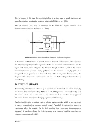 10"|"P a g e "
%
Sites of storage. In this case the xenobiotic is held in an inert state in which it does not act
upon the organism, nor does the organism act upon it (Walker et. al., 2006).
Sites of excretion. The result of excretion can be either the original chemical or a
biotransformation product (Walker et. al., 2006).
Figure 1. Simplified model of xenobiotic uptake and fate within an organism
In the simple model illustrated in figure 1, the toxic chemicals are transported (after uptake) to
the different compartments of the organism’s body. The movement of the xenobiotics into the
organs and tissues could take place by diffusion through membranes, and in the case of
lipophilic chemicals (such as AC) by lipid transport. If a compound is very lipophilic, it is
transported by lipoproteins in a dissolved form. After their partial decomposition, the
fragments of the lipoproteins are transported into cells and the bound lipophilic molecules are
carried along.
2.4 EFFECTS ON BEHAVIOR
Theoretically, all behaviours exhibited by an organism can be affected, to a certain extent, by
xenobiotics. The article realized by Atchison et. al (1996) presents a review of the types of
behaviours affected in aquatic animals. As noted here, there are three main types of
behaviours that can be impaired: foraging, vigilance, and burrowing.
Dysfunctional foraging behaviour leads to reduced resource uptake, which in turn can result
in reduced production (e.g. nutrients, animal growth). Very little is known about how toxic
compounds affect the appetite. As for food handling time (time spent from capture to
ingestion), it has been shown that it is increased as a result of repetitive rejection and
recapture (Atchison et. al., 1996).
 