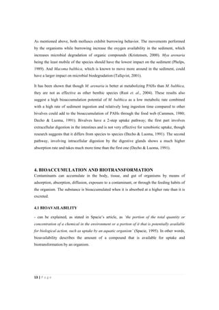 13"|"P a g e "
%
As mentioned above, both molluscs exhibit burrowing behavior. The movements performed
by the organisms while burrowing increase the oxygen availability in the sediment, which
increases microbial degradation of organic compounds (Kristensen, 2000). Mya arenaria
being the least mobile of the species should have the lowest impact on the sediment (Phelps,
1989). And Macoma balthica, which is known to move more around in the sediment, could
have a larger impact on microbial biodegradation (Tallqvist, 2001).
It has been shown that though M. arenaria is better at metabolizing PAHs than M. balthica,
they are not as effective as other benthic species (Rust et. al., 2004). These results also
suggest a high bioaccumulation potential of M. balthica as a low metabolic rate combined
with a high rate of sediment ingestion and relatively long ingestion time compared to other
bivalves could add to the bioaccumulation of PAHs through the food web (Cammen, 1980;
Decho & Luoma, 1991). Bivalves have a 2-step uptake pathway; the first part involves
extracellular digestion in the intestines and is not very effective for xenobiotic uptake, though
research suggests that it differs from species to species (Decho & Luoma, 1991). The second
pathway, involving intracellular digestion by the digestive glands shows a much higher
absorption rate and takes much more time than the first one (Decho & Luoma, 1991).
4. BIOACCUMULATION AND BIOTRANSFORMATION
Contaminants can accumulate in the body, tissue, and gut of organisms by means of
adsorption, absorption, diffusion, exposure to a contaminant, or through the feeding habits of
the organism. The substance is bioaccumulated when it is absorbed at a higher rate than it is
excreted.
4.1 BIOAVAILABILITY
- can be explained, as stated in Spacie’s article, as ‘the portion of the total quantity or
concentration of a chemical in the environment or a portion of it that is potentially available
for biological action, such as uptake by an aquatic organism’ (Spacie, 1995). In other words,
bioavailability describes the amount of a compound that is available for uptake and
biotransformation by an organism.
 
