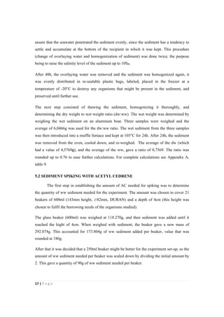 17"|"P a g e "
%
assure that the seawater penetrated the sediment evenly, since the sediment has a tendency to
settle and accumulate at the bottom of the recipient in which it was kept. This procedure
(change of overlaying water and homogenization of sediment) was done twice, the purpose
being to raise the salinity level of the sediment up to 10‰.
After 48h, the overlaying water was removed and the sediment was homogenized again, it
was evenly distributed in re-sealable plastic bags, labeled, placed in the freezer at a
temperature of -20°C to destroy any organisms that might be present in the sediment, and
preserved until further use.
The next step consisted of thawing the sediment, homogenizing it thoroughly, and
determining the dry weight to wet weight ratio (dw:ww). The wet weight was determined by
weighing the wet sediment on an aluminum boat. Three samples were weighed and the
average of 6,0466g was used for the dw:ww ratio. The wet sediment from the three samples
was then introduced into a muffle furnace and kept at 105°C for 24h. After 24h, the sediment
was removed from the oven, cooled down, and re-weighed. The average of the dw (which
had a value of 4,5769g), and the average of the ww, gave a ratio of 0,7569. The ratio was
rounded up to 0.76 to ease further calculations. For complete calculations see Appendix A,
table 9.
5.2 SEDIMENT SPIKING WITH ACETYL CEDRENE
The first step in establishing the amount of AC needed for spiking was to determine
the quantity of ww sediment needed for the experiment. The amount was chosen to cover 21
beakers of 600ml (143mm height, ∅82mm, DURAN) and a depth of 4cm (this height was
chosen to fulfil the burrowing needs of the organisms studied).
The glass beaker (600ml) was weighed at 118.270g, and then sediment was added until it
reached the hight of 4cm. When weighed with sediment, the beaker gave a new mass of
292.074g. This accounted for 173.804g of ww sediment added per beaker, value that was
rounded at 180g.
After that it was decided that a 250ml beaker might be better for the experiment set-up, so the
amount of ww sediment needed per beaker was scaled down by dividing the initial amount by
2. This gave a quantity of 90g of ww sediment needed per beaker.
 
