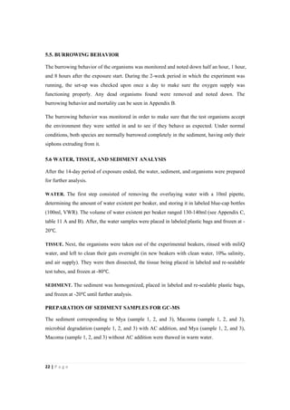 22"|"P a g e "
%
5.5. BURROWING BEHAVIOR
The burrowing behavior of the organisms was monitored and noted down half an hour, 1 hour,
and 8 hours after the exposure start. During the 2-week period in which the experiment was
running, the set-up was checked upon once a day to make sure the oxygen supply was
functioning properly. Any dead organisms found were removed and noted down. The
burrowing behavior and mortality can be seen in Appendix B.
The burrowing behavior was monitored in order to make sure that the test organisms accept
the environment they were settled in and to see if they behave as expected. Under normal
conditions, both species are normally burrowed completely in the sediment, having only their
siphons extruding from it. %
5.6 WATER, TISSUE, AND SEDIMENT ANALYSIS
After the 14-day period of exposure ended, the water, sediment, and organisms were prepared
for further analysis.
WATER. The first step consisted of removing the overlaying water with a 10ml pipette,
determining the amount of water existent per beaker, and storing it in labeled blue-cap bottles
(100ml, VWR). The volume of water existent per beaker ranged 130-140ml (see Appendix C,
table 11 A and B). After, the water samples were placed in labeled plastic bags and frozen at -
20℃.
TISSUE. Next, the organisms were taken out of the experimental beakers, rinsed with miliQ
water, and left to clean their guts overnight (in new beakers with clean water, 10‰ salinity,
and air supply). They were then dissected, the tissue being placed in labeled and re-sealable
test tubes, and frozen at -80℃.
SEDIMENT. The sediment was homogenized, placed in labeled and re-sealable plastic bags,
and frozen at -20℃ until further analysis.
PREPARATION OF SEDIMENT SAMPLES FOR GC-MS
The sediment corresponding to Mya (sample 1, 2, and 3), Macoma (sample 1, 2, and 3),
microbial degradation (sample 1, 2, and 3) with AC addition, and Mya (sample 1, 2, and 3),
Macoma (sample 1, 2, and 3) without AC addition were thawed in warm water.
 