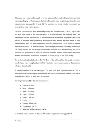 23"|"P a g e "
%
Aluminum trays were used to weigh 5g of wet sediment (from each individual sample), while
a corresponding 5g of Diatomaceous Earth (Hydromatrix) were weighed separately (for exact
measurements, see Appendix E, table 12). The sediment was mixed with the hydromatrix and
homogenized using plastic spoons.
The ASE extraction cells were prepared by adding two cellulose filters. 2.90 – 3.10g of silica
gel were then added to the extraction cells, as a safety measure for avoiding water, and
compressed with the insertion tool. A metal funnel was used to ease the process. Half of the
mixture of sediment and hydromatrix belonging to every sample was then added to their
corresponding ASE cell and compressed with the insertion tool. Next, 100!l of internal
standard was added. The internal standard chosen was phenanthren-d10 (1500!g/ml toluene).
For safety reasons, this step was performed under the fume hood. The remaining half of the
sediment and hydromatrix mixture was added on top of the internal standard and compressed
with the insertion tool, hydromatrix being used to fill the cell up to 1cm from the top.
The cell was closed and placed on the Cell Tray of the ASE machine for sample extraction.
Labeled glass vials were placed on the Vial Tray in the places corresponding to the extraction
cells (see figure 9, left).
In preparation of the ASE, the EPA-type VOA glass vials were kept in an oven at 550℃!to
make sure there were no organic contaminants and the dichloromethane (CH2Cl2) was placed
on an ice bath 2h prior to using the ASE machine.
The program selected for the ASE machine was:
a. Preheat (0 min)
b. Heat (5 min)
c. Static (15 min)
d. Flush (50 vol)
e. Purge (60 sec)
f. Cycles (2)
g. Pressure (2000 psi)
h. Temperature (60℃)
i. Solvent (Dichloromethane, 100%)
More details on the function of the ASE200 machine are presented in Appendix D.
 