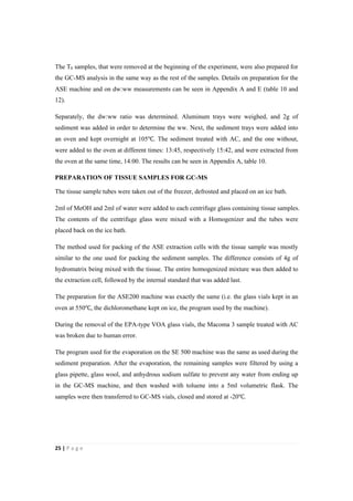 25"|"P a g e "
%
The T0 samples, that were removed at the beginning of the experiment, were also prepared for
the GC-MS analysis in the same way as the rest of the samples. Details on preparation for the
ASE machine and on dw:ww measurements can be seen in Appendix A and E (table 10 and
12).
Separately, the dw:ww ratio was determined. Aluminum trays were weighed, and 2g of
sediment was added in order to determine the ww. Next, the sediment trays were added into
an oven and kept overnight at 105℃. The sediment treated with AC, and the one without,
were added to the oven at different times: 13:45, respectively 15:42, and were extracted from
the oven at the same time, 14:00. The results can be seen in Appendix A, table 10.
PREPARATION OF TISSUE SAMPLES FOR GC-MS
The tissue sample tubes were taken out of the freezer, defrosted and placed on an ice bath.
2ml of MeOH and 2ml of water were added to each centrifuge glass containing tissue samples.
The contents of the centrifuge glass were mixed with a Homogenizer and the tubes were
placed back on the ice bath.
The method used for packing of the ASE extraction cells with the tissue sample was mostly
similar to the one used for packing the sediment samples. The difference consists of 4g of
hydromatrix being mixed with the tissue. The entire homogenized mixture was then added to
the extraction cell, followed by the internal standard that was added last.
The preparation for the ASE200 machine was exactly the same (i.e. the glass vials kept in an
oven at 550℃, the dichloromethane kept on ice, the program used by the machine).
During the removal of the EPA-type VOA glass vials, the Macoma 3 sample treated with AC
was broken due to human error.
The program used for the evaporation on the SE 500 machine was the same as used during the
sediment preparation. After the evaporation, the remaining samples were filtered by using a
glass pipette, glass wool, and anhydrous sodium sulfate to prevent any water from ending up
in the GC-MS machine, and then washed with toluene into a 5ml volumetric flask. The
samples were then transferred to GC-MS vials, closed and stored at -20℃.
 