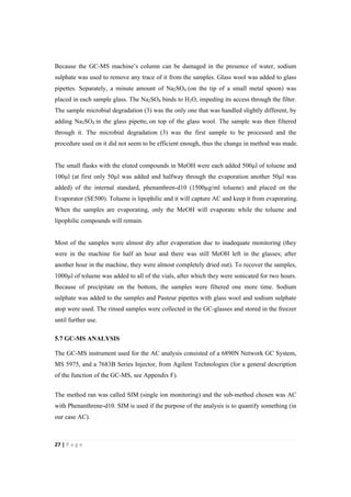 27"|"P a g e "
%
Because the GC-MS machine’s column can be damaged in the presence of water, sodium
sulphate was used to remove any trace of it from the samples. Glass wool was added to glass
pipettes. Separately, a minute amount of Na2SO4 (on the tip of a small metal spoon) was
placed in each sample glass. The Na2SO4 binds to H2O, impeding its access through the filter.
The sample microbial degradation (3) was the only one that was handled slightly different, by
adding Na2SO4 in the glass pipette, on top of the glass wool. The sample was then filtered
through it. The microbial degradation (3) was the first sample to be processed and the
procedure used on it did not seem to be efficient enough, thus the change in method was made.
The small flasks with the eluted compounds in MeOH were each added 500µl of toluene and
100µl (at first only 50µl was added and halfway through the evaporation another 50µl was
added) of the internal standard, phenanthren-d10 (1500µg/ml toluene) and placed on the
Evaporator (SE500). Toluene is lipophilic and it will capture AC and keep it from evaporating.
When the samples are evaporating, only the MeOH will evaporate while the toluene and
lipophilic compounds will remain.
Most of the samples were almost dry after evaporation due to inadequate monitoring (they
were in the machine for half an hour and there was still MeOH left in the glasses; after
another hour in the machine, they were almost completely dried out). To recover the samples,
1000µl of toluene was added to all of the vials, after which they were sonicated for two hours.
Because of precipitate on the bottom, the samples were filtered one more time. Sodium
sulphate was added to the samples and Pasteur pipettes with glass wool and sodium sulphate
atop were used. The rinsed samples were collected in the GC-glasses and stored in the freezer
until further use.
5.7 GC-MS ANALYSIS
The GC-MS instrument used for the AC analysis consisted of a 6890N Network GC System,
MS 5975, and a 7683B Series Injector, from Agilent Technologies (for a general description
of the function of the GC-MS, see Appendix F).
The method ran was called SIM (single ion monitoring) and the sub-method chosen was AC
with Phenanthrene-d10. SIM is used if the purpose of the analysis is to quantify something (in
our case AC).
 