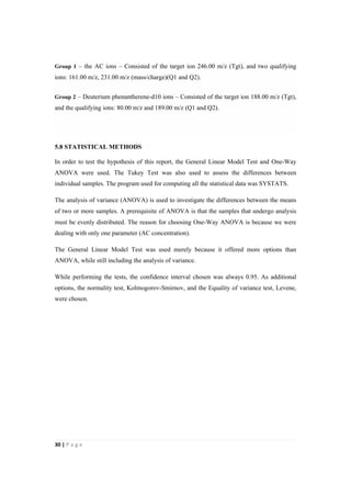 30"|"P a g e "
%
Group 1 – the AC ions – Consisted of the target ion 246.00 m/z (Tgt), and two qualifying
ions: 161.00 m/z, 231.00 m/z (mass/charge)(Q1 and Q2).
Group 2 – Deuterium phenantherene-d10 ions – Consisted of the target ion 188.00 m/z (Tgt),
and the qualifying ions: 80.00 m/z and 189.00 m/z (Q1 and Q2).
5.8 STATISTICAL METHODS
In order to test the hypothesis of this report, the General Linear Model Test and One-Way
ANOVA were used. The Tukey Test was also used to assess the differences between
individual samples. The program used for computing all the statistical data was SYSTATS.
The analysis of variance (ANOVA) is used to investigate the differences between the means
of two or more samples. A prerequisite of ANOVA is that the samples that undergo analysis
must be evenly distributed. The reason for choosing One-Way ANOVA is because we were
dealing with only one parameter (AC concentration).
The General Linear Model Test was used merely because it offered more options than
ANOVA, while still including the analysis of variance.
While performing the tests, the confidence interval chosen was always 0.95. As additional
options, the normality test, Kolmogorov-Smirnov, and the Equality of variance test, Levene,
were chosen.
 