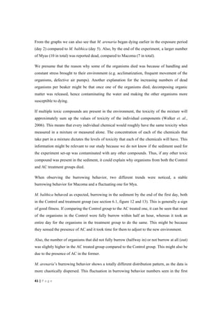41"|"P a g e "
%
From the graphs we can also see that M. arenaria began dying earlier in the exposure period
(day 2) compared to M. balthica (day 5). Also, by the end of the experiment, a larger number
of Myas (10 in total) was reported dead, compared to Macoma (7 in total).
We presume that the reason why some of the organisms died was because of handling and
constant stress brought to their environment (e.g. acclimatization, frequent movement of the
organisms, defective air pumps). Another explanation for the increasing numbers of dead
organisms per beaker might be that once one of the organisms died, decomposing organic
matter was released, hence contaminating the water and making the other organisms more
susceptible to dying.
If multiple toxic compounds are present in the environment, the toxicity of the mixture will
approximately sum up the values of toxicity of the individual components (Walker et. al.,
2006). This means that every individual chemical would roughly have the same toxicity when
measured in a mixture or measured alone. The concentration of each of the chemicals that
take part in a mixture dictates the levels of toxicity that each of the chemicals will have. This
information might be relevant to our study because we do not know if the sediment used for
the experiment set-up was contaminated with any other compounds. Thus, if any other toxic
compound was present in the sediment, it could explain why organisms from both the Control
and AC treatment groups died.
When observing the burrowing behavior, two different trends were noticed, a stable
burrowing behavior for Macoma and a fluctuating one for Mya.
M. balthica behaved as expected, burrowing in the sediment by the end of the first day, both
in the Control and treatment group (see section 6.1, figure 12 and 13). This is generally a sign
of good fitness. If comparing the Control group to the AC treated one, it can be seen that most
of the organisms in the Control were fully burrow within half an hour, whereas it took an
entire day for the organisms in the treatment group to do the same. This might be because
they sensed the presence of AC and it took time for them to adjust to the new environment.
Also, the number of organisms that did not fully burrow (halfway in) or not burrow at all (out)
was slightly higher in the AC treated group compared to the Control group. This might also be
due to the presence of AC in the former.
M. arenaria’s burrowing behavior shows a totally different distribution pattern, as the data is
more chaotically dispersed. This fluctuation in burrowing behavior numbers seen in the first
 