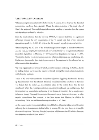 43"|"P a g e "
%
7.2 FATE OF ACETYL CEDRENE
When assessing the concentration level of AC in the T0 sample, it was observed that the initial
concentration was lower than expected (~38!g/g dw sediment, instead of the aimed value of
50!g/g dw sediment). This might be due to loss during handling, evaporation from the system,
and degradation mediated by microbes.
From the results obtained from the one-way ANOVA, we can see that there is a significant
difference between the AC concentration of the T0 sample and that of the microbial
degradation sample (p = 0.000). We believe that this is mainly a result of microbial activity.
When comparing the AC level of the microbial degradation samples to that of the Macoma
AC and Mya AC samples, the statistical data showed that there was no significant difference
(microbial degradation vs Macoma, p = 0.971; microbial degradation vs Mya, p = 1.000).
This implies that the two test organisms were not efficient at taking up and metabolizing AC.
Furthermore these results show that the movement of the organisms in the sediment had no
effect on microbial degradation.
We were expecting to see a lower level of AC in the samples containing M. balthica, due to
its feeding strategy and because the water was filtered, forcing Macoma to obtain its nutrients
solely from the sediment.
Traces of AC have been found in the tissue of the organism, suggesting that Macoma did take
up the contaminant from the sediment. The actual concentration of the xenobiotic in the tissue
was higher than the initial AC concentration added to the system. Since this did not
significantly affect the overall concentration present in the sediment, we could presume that
the organism was accumulating and storing it, but the rate at which they did so was too slow
to have an impact. This could be supported by research on M. balthica with respect to other
organic contaminants. For example, it has been shown that Macoma is efficient in
accumulating PAHs, but not biortansforming them (Rust et. al., 2004).
As for Mya arenaria, it was expected that it would be less efficient at taking up AC from the
sediment, due to its suspension-feeding habits. In general, Mya has been shown to be capable
of metabolizing some PAHs (e.g. benzo[∝]pyrene) at a higher rate than M. balthica, however
this doesn’t seem to be the case with AC.
 