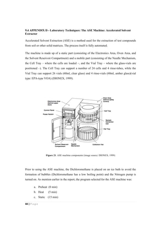 48"|"P a g e "
%
9.4 APPENDIX D - Laboratory Techniques: The ASE Machine: Accelerated Solvent
Extractor
Accelerated Solvent Extraction (ASE) is a method used for the extraction of test compounds
from soil or other solid matrices. The process itself is fully automated.
The machine is made up of a static part (consisting of the Electronics Area, Oven Area, and
the Solvent Reservoir Compartment) and a mobile part (consisting of the Needle Mechanism,
the Cell Tray – where the cells are loaded –, and the Vial Tray – where the glass-vials are
positioned –). The Cell Tray can support a number of 24 cells and 4 rinse-tubes, while the
Vial Tray can support 26 vials (60ml, clear glass) and 4 rinse-vials (60ml, amber glass)(vial
type: EPA-type VOA) (DIONEX, 1999).
Figure 21. ASE machine components (image source: DIONEX, 1999)
Prior to using the ASE machine, the Dichloromethane is placed on an ice bath to avoid the
formation of bubbles (Dichloromethane has a low boiling point) and the Nitrogen pump is
turned on. As mention earlier in the report, the program selected for the ASE machine was:
a. Preheat (0 min)
b. Heat (5 min)
c. Static (15 min)
 
