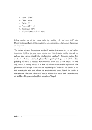 49"|"P a g e "
%
d. Flush (50 vol)
e. Purge (60 sec)
f. Cycles (2)
g. Pressure (2000 psi)
h. Temperature (60℃)
i. Solvent (Dichloromethane, 100%)
Before running any of the loaded cells, the machine will first rinse itself with
Dichloromethane and deposit the waste into the amber rinse-vials. After this step, the samples
are processed.
The standard procedure for running a sample-cell consists of preparing the cells and loading
them on the Cell Tray (the same is done with the glass-vials). Once the machine is started, the
cells and glass vials are rotated to the initial positions specified by the running method. The
machine’s needle then perforates the glass-vial corresponding to the processed cell. The cell is
picked-up and moved to the oven. Dichloromethane is then used to wash the cell. The next
step consists of heating the cell up to 60℃ (so the cell reaches thermal equilibrium) and
pressurizing it to 2000 psi. Static extraction then takes place, after which the contents of the
cell are re-washed with fresh solvent. As Dichloromethane passes through the sample, it
attaches to and collects the chemicals of interest, washing them into the glass vials situated on
the Vial Tray. The process ends with the unloading of the cell.
 