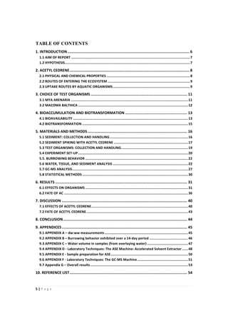 5"|"P a g e "
%
TABLE OF CONTENTS%
1."INTRODUCTION".............................................................................................................."6%
1.1"AIM"OF"REPORT"....................................................................................................................."7%
1.2"HYPOTHESIS"..........................................................................................................................."7%
2."ACETYL"CEDRENE"............................................................................................................"8%
2.1"PHYSICAL"AND"CHEMICAL"PROPERTIES".................................................................................."8%
2.2"ROUTES"OF"ENTERING"THE"ECOSYSTEM"................................................................................."9%
2.3"UPTAKE"ROUTES"BY"AQUATIC"ORGANISMS"............................................................................"9%
3."CHOICE"OF"TEST"ORGANISMS"......................................................................................."11%
3.1"MYA"ARENARIA"..................................................................................................................."11%
3.2"MACOMA"BALTHICA"............................................................................................................"12%
4."BIOACCUMULATION"AND"BIOTRANSFORMATION"........................................................"13%
4.1"BIOAVAILABILITY"................................................................................................................."13%
4.2"BIOTRANSFORMATION"........................................................................................................"15%
5."MATERIALS"AND"METHODS".........................................................................................."16%
5.1"SEDIMENT:"COLLECTION"AND"HANDLING"............................................................................."16%
5.2"SEDIMENT"SPIKING"WITH"ACETYL"CEDRENE"........................................................................."17%
5.3"TEST"ORGANISMS:"COLLECTION"AND"HANDLING".................................................................."19%
5.4"EXPERIMENT"SETFUP"............................................................................................................"20%
5.5."BURROWING"BEHAVIOR"....................................................................................................."22%
5.6"WATER,"TISSUE,"AND"SEDIMENT"ANALYSIS".........................................................................."22%
5.7"GCFMS"ANALYSIS".................................................................................................................."27%
5.8"STATISTICAL"METHODS"........................................................................................................"30%
6."RESULTS"......................................................................................................................."31%
6.1"EFFECTS"ON"ORGANISMS"....................................................................................................."31%
6.2"FATE"OF"AC".........................................................................................................................."36%
7."DISCUSSION"................................................................................................................."40%
7.1"EFFECTS"OF"ACETYL"CEDRENE"..............................................................................................."40%
7.2"FATE"OF"ACETYL"CEDRENE"...................................................................................................."43%
8."CONCLUSION"................................................................................................................"44%
9."APPENDICES"................................................................................................................."45%
9.1"APPENDIX"A"–"dw:ww"measurements".................................................................................."45%
9.2"APPENDIX"B"–"Burrowing"behavior"exhibited"over"a"14Fday"period"......................................"46%
9.3"APPENDIX"C"–"Water"volume"in"samples"(from"overlaying"water)"........................................"47%
9.4"APPENDIX"D"F"Laboratory"Techniques:"The"ASE"Machine:"Accelerated"Solvent"Extractor"......"48%
9.5"APPENDIX"E"F"Sample"preparation"for"ASE"............................................................................"50%
9.6"APPENDIX"F"F"Laboratory"Techniques:"The"GCFMS"Machine".................................................."51%
9.7"Appendix"G"–"Overall"results"................................................................................................"53%
10."REFERENCE"LIST".........................................................................................................."54%
 