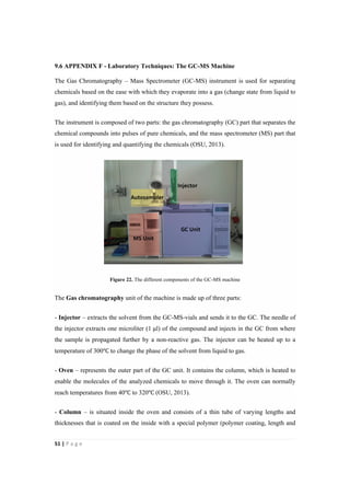 51"|"P a g e "
%
9.6 APPENDIX F - Laboratory Techniques: The GC-MS Machine
The Gas Chromatography – Mass Spectrometer (GC-MS) instrument is used for separating
chemicals based on the ease with which they evaporate into a gas (change state from liquid to
gas), and identifying them based on the structure they possess.
The instrument is composed of two parts: the gas chromatography (GC) part that separates the
chemical compounds into pulses of pure chemicals, and the mass spectrometer (MS) part that
is used for identifying and quantifying the chemicals (OSU, 2013).
Figure 22. The different components of the GC-MS machine
The Gas chromatography unit of the machine is made up of three parts:
- Injector – extracts the solvent from the GC-MS-vials and sends it to the GC. The needle of
the injector extracts one microliter (1 !l) of the compound and injects in the GC from where
the sample is propagated further by a non-reactive gas. The injector can be heated up to a
temperature of 300℃ to change the phase of the solvent from liquid to gas.
- Oven – represents the outer part of the GC unit. It contains the column, which is heated to
enable the molecules of the analyzed chemicals to move through it. The oven can normally
reach temperatures from 40℃ to 320℃ (OSU, 2013).
- Column – is situated inside the oven and consists of a thin tube of varying lengths and
thicknesses that is coated on the inside with a special polymer (polymer coating, length and
 