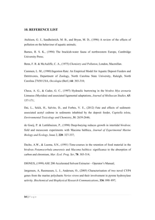 54"|"P a g e "
%
10. REFERENCE LIST
%
Atchison, G. J., Sandheinrich, M. B., and Bryan, M. D., (1996) A review of the effects of
pollution on the behaviour of aquatic animals;
Barnes, R. S. K., (1994) The brackish-water fauna of northwestern Europe, Cambridge
University Press;
Benn, F. R. & McAuliffe, C. A., (1975) Chemistry and Pollution, London, Macmillan.
Cammen, L. M., (1980) Ingestion Rate: An Empirical Model for Aquatic Deposit Feeders and
Detritivores, Department of Zoology, North Carolina State University, Raleigh, North
CaroIina 27650 USA, Oecologia (Berl.) 44: 303-310;
Checa, A. G., & Cadee, G. C., (1997) Hydraulic burrowing in the bivalve Mya arenaria
Linnaeus (Myoidea) and associated ligamental adaptations, Journal of Molluscan Studies, 63:
157-171;
Dai, L., Selck, H., Salvito, D., and Forbes, V. E., (2012) Fate and effects of sediment-
associated acetyl cedrene in sediments inhabited by the deposit feeder, Capitella teleta,
Environmental Toxicology and Chemistry, 31: 2639-2646;
de Goeij, P. & Luttikhuizen, P., (1998) Deep-burying reduces growth in intertidal bivalves:
field and mesocosm experiments with Macoma balthica, Journal of Experimental Marine
Biology and Ecology, Issue 2, 228: 327-337;
Decho, A.W., & Luoma, S.N., (1991) Time-courses in the retention of food material in the
bivalves Potamocorbula amurensis and Macoma balthica: significance to the absorption of
carbon and chromium, Mar. Ecol. Prog. Ser, 78: 303-314;
DIONEX, (1999) ASE 200 Accelerated Solvent Extractor – Operator’s Manual;
Jørgensen, A, Rasmussen, L. J., Andersen, O., (2005) Characterisation of two novel CYP4
genes from the marine polychaete Neries virens and their involvement in pyrene hydroxylase
activity. Biochemical and Biophysical Research Communications, 336: 890–897;
 