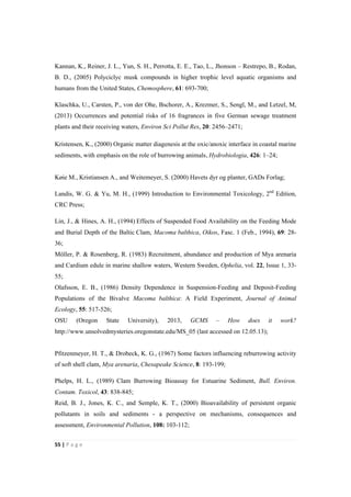 55"|"P a g e "
%
Kannan, K., Reiner, J. L., Yun, S. H., Perrotta, E. E., Tao, L., Jhonson – Restrepo, B., Rodan,
B. D., (2005) Polyciclyc musk compounds in higher trophic level aquatic organisms and
humans from the United States, Chemosphere, 61: 693-700;
Klaschka, U., Carsten, P., von der Ohe, Bschorer, A., Krezmer, S., Sengl, M., and Letzel, M,
(2013) Occurrences and potential risks of 16 fragrances in five German sewage treatment
plants and their receiving waters, Environ Sci Pollut Res, 20: 2456–2471;
Kristensen, K., (2000) Organic matter diagenesis at the oxic/anoxic interface in coastal marine
sediments, with emphasis on the role of burrowing animals, Hydrobiologia, 426: 1–24;
Køie M., Kristiansen A., and Weitemeyer, S. (2000) Havets dyr og planter, GADs Forlag;
Landis, W. G. & Yu, M. H., (1999) Introduction to Environmental Toxicology, 2nd
Edition,
CRC Press;
Lin, J., & Hines, A. H., (1994) Effects of Suspended Food Availability on the Feeding Mode
and Burial Depth of the Baltic Clam, Macoma balthica, Oikos, Fasc. 1 (Feb., 1994), 69: 28-
36;
Möller, P. & Rosenberg, R. (1983) Recruitment, abundance and production of Mya arenaria
and Cardium edule in marine shallow waters, Western Sweden, Ophelia, vol. 22, Issue 1, 33-
55;
Olafsson, E. B., (1986) Density Dependence in Suspension-Feeding and Deposit-Feeding
Populations of the Bivalve Macoma balthica: A Field Experiment, Journal of Animal
Ecology, 55: 517-526;
OSU (Oregon State University), 2013, GCMS – How does it work?
http://www.unsolvedmysteries.oregonstate.edu/MS_05 (last accessed on 12.05.13);
Pfitzenmeyer, H. T., & Drobeck, K. G., (1967) Some factors influencing reburrowing activity
of soft shell clam, Mya arenaria, Chesapeake Science, 8: 193-199;
Phelps, H. L., (1989) Clam Burrowing Bioassay for Estuarine Sediment, Bull. Environ.
Contam. Toxicol, 43: 838-845;
Reid, B. J., Jones, K. C., and Semple, K. T., (2000) Bioavailability of persistent organic
pollutants in soils and sediments - a perspective on mechanisms, consequences and
assessment, Environmental Pollution, 108: 103-112;
 