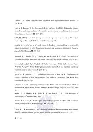 56"|"P a g e "
%
Rimkus, G. G., (1999) Polycyclic musk fragrances in the aquatic environment, Eoxicol Lett
111: 37-56;
Rust, A. J., Burgess, R. M., Brownawell, B. J., McElroy, A., (2004) Relationship between
metabolism and bioaccumulation of benzo(a)pyrene in benthic invertebrates, Environmental
Toxicology and Chemistry, 23: 2587–2593
Selck, H., (2002) Interactions among contaminant exposure route, kinetics and toxicity in
marine deposit-feeders, PhD Thesis, Roskilde University, DK;
Semple, K. T., Morriss, A. W., and Paton, G. I., (2003) Bioavailability of hydrophobic
organic contaminants in soils: fundamental concepts and techniques for analysis, European
Journal of Soil Science, 54: 809–818;
Simonich, S. L., Begley, W. M., Debaere, G., and Eckhoff, W. S., (2000) Trace analysis of
fragrance materials in wastewater and treated wastewater, Environ Sci Technol, 34: 956-965;
Simonich, S. L., Federle, T. W., Eckhoff, W. S., Rottoers, A., Webb, S., Sabaliunas, D., and
De Wolf, W., (2002) Removal of fragrance materials during U.S. and European wastewater
treatment, Environ Sci Technol, 36: 2839-2847;
Spacie, A., & Hamelink, J. L., (1995) Bioaccumulation, in Rand, G. M., Fundamentals of
Aquatic Toxicology: Effects, Environmental Fate, and Risk Assessment, CRC Press, Boca
Raton, FL, USA, 493-521;
Tallqvist, M., (2001) Burrowing behaviour of the Baltic clam Macoma balthica: effects of
sediment type, hypoxia and predator presence, Marine Ecology Progress Series, 212: 183–
191;
Walker, C. H., Hopkin, S. P., Sibly, R. M., and Peakall, D. B. (2006) Principles of
Ecotoxicology, 3rd
Edition, CRC Press;
Wanink, J. & Zwarts, L., (1989) Siphon size and burying depth in deposit- and suspension-
feeding benthic bivalves, Marine Biology, 100: 227-240;
Zaklan, S. D. & Ydenberg, R., (1997) The body size–burial depth relationship in the infaunal
clam Mya arenaria, Journal of Experimental Marine Biology and Ecology, 215: 1-17;
 