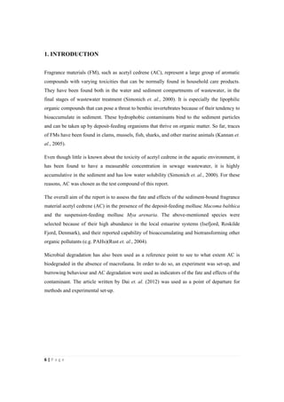 6"|"P a g e "
%
1. INTRODUCTION
%
Fragrance materials (FM), such as acetyl cedrene (AC), represent a large group of aromatic
compounds with varying toxicities that can be normally found in household care products.
They have been found both in the water and sediment compartments of wastewater, in the
final stages of wastewater treatment (Simonich et. al., 2000). It is especially the lipophilic
organic compounds that can pose a threat to benthic invertebrates because of their tendency to
bioaccumulate in sediment. These hydrophobic contaminants bind to the sediment particles
and can be taken up by deposit-feeding organisms that thrive on organic matter. So far, traces
of FMs have been found in clams, mussels, fish, sharks, and other marine animals (Kannan et.
al., 2005).
Even though little is known about the toxicity of acetyl cedrene in the aquatic environment, it
has been found to have a measurable concentration in sewage wastewater, it is highly
accumulative in the sediment and has low water solubility (Simonich et. al., 2000). For these
reasons, AC was chosen as the test compound of this report.
The overall aim of the report is to assess the fate and effects of the sediment-bound fragrance
material acetyl cedrene (AC) in the presence of the deposit-feeding mollusc Macoma balthica
and the suspension-feeding mollusc Mya arenaria. The above-mentioned species were
selected because of their high abundance in the local estuarine systems (Isefjord, Roskilde
Fjord, Denmark), and their reported capability of bioaccumulating and biotransforming other
organic pollutants (e.g. PAHs)(Rust et. al., 2004).
Microbial degradation has also been used as a reference point to see to what extent AC is
biodegraded in the absence of macrofauna. In order to do so, an experiment was set-up, and
burrowing behaviour and AC degradation were used as indicators of the fate and effects of the
contaminant. The article written by Dai et. al. (2012) was used as a point of departure for
methods and experimental set-up.
 