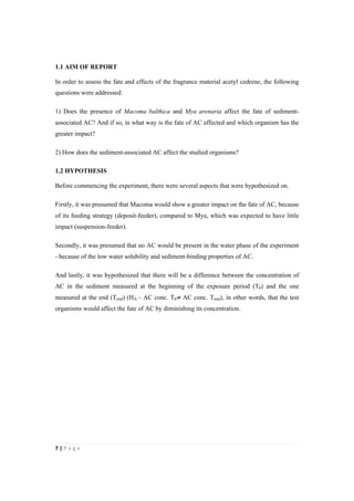 7"|"P a g e "
%
1.1 AIM OF REPORT
In order to assess the fate and effects of the fragrance material acetyl cedrene, the following
questions were addressed:
1) Does the presence of Macoma balthica and Mya arenaria affect the fate of sediment-
associated AC? And if so, in what way is the fate of AC affected and which organism has the
greater impact?
2) How does the sediment-associated AC affect the studied organisms?
1.2 HYPOTHESIS
Before commencing the experiment, there were several aspects that were hypothesized on.
Firstly, it was presumed that Macoma would show a greater impact on the fate of AC, because
of its feeding strategy (deposit-feeder), compared to Mya, which was expected to have little
impact (suspension-feeder).
Secondly, it was presumed that no AC would be present in the water phase of the experiment
- because of the low water solubility and sediment-binding properties of AC.
And lastly, it was hypothesized that there will be a difference between the concentration of
AC in the sediment measured at the beginning of the exposure period (T0) and the one
measured at the end (Tend) (HA – AC conc. T0≠ AC conc. Tend), in other words, that the test
organisms would affect the fate of AC by diminishing its concentration.
 