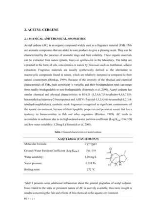 8"|"P a g e "
%
2. ACETYL CEDRENE
2.1 PHYSICAL AND CHEMICAL PROPERTIES
Acetyl cedrene (AC) is an organic compound widely used as a fragrance material (FM). FMs
are aromatic compounds that are added to care products to give a pleasing scent. They can be
characterized by the presence of aromatic rings and their volatility. These organic materials
can be extracted from nature (plants, trees) or synthesized in the laboratory. The latter are
extracted in the form of oils, concentrates or waxes by processes such as distillation, solvent
extraction. Fragrance materials are usually synthetically derived as the alternative to
macrocyclic compounds found in nature, which are relatively inexpensive compared to their
natural counterparts (Rimkus, 1999). Because of the diversity of the physical and chemical
characteristics of FMs, their ecotoxicity is variable, and their biodegradation rates can range
from readily biodegradable to non-biodegradable (Simonich et al, 2000). Acetyl cedrene has
similar chemical and physical characteristics to HHCB (1,3,4,6,7,8-hexahydro-4,6,6,7,8,8-
hexamethylcyclopenta-γ-2-benzopyran) and AHTN (7-acetyl-1,1,3,4,4,6-hexamethyl-1,2,3,4-
tetrahydronaphthalene), synthetic musk fragrances recognized as significant contaminants of
the aquatic environment, because of their lipophilic properties and persistent nature that has a
tendency to bioaccumulate in fish and other organisms (Rimkus, 1999). AC tends to
accumulate in sediment due to its high octanol-water partition coefficient (Log KOW=5.6–5.9)
and low water solubility (1.28mg/L)(Simonich et al, 2000).
Table. 1 General characteristics of acetyl cedrene
Acetyl Cedrene (CAS 32388-55-9)
Molecular Formula: C17H26O
Octanol-Water Partition Coefficient (Log Kow): 5.6 - 5.9
Water solubility: 1.28 mg/L
Vapor pressure: 0.058 Pa
Boiling point: 272 °C
Table 1 presents some additional information about the general properties of acetyl cedrene.
Data related to the toxic or persistent nature of AC is scarcely available, thus more insight is
needed concerning the fate and effects of this chemical in the aquatic environment.
 