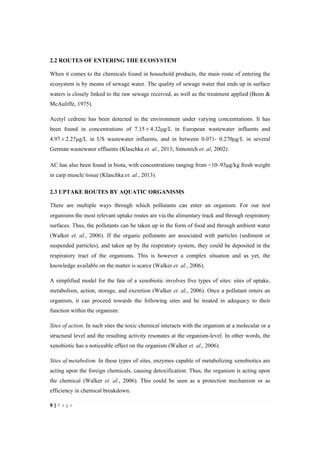 9"|"P a g e "
%
2.2 ROUTES OF ENTERING THE ECOSYSTEM
When it comes to the chemicals found in household products, the main route of entering the
ecosystem is by means of sewage water. The quality of sewage water that ends up in surface
waters is closely linked to the raw sewage received, as well as the treatment applied (Benn &
McAuliffe, 1975).
Acetyl cedrene has been detected in the environment under varying concentrations. It has
been found in concentrations of 7.15"±"4.32µg/L in European wastewater influents and
4.97"±"2.27µg/L in US wastewater influents, and in between 0.071- 0.270µg/L in several
German wastewater effluents (Klaschka et. al., 2013; Simonich et. al, 2002).
AC has also been found in biota, with concentrations ranging from <10–93µg/kg fresh weight
in carp muscle tissue (Klaschka et. al., 2013).
2.3 UPTAKE ROUTES BY AQUATIC ORGANISMS
There are multiple ways through which pollutants can enter an organism. For our test
organisms the most relevant uptake routes are via the alimentary track and through respiratory
surfaces. Thus, the pollutants can be taken up in the form of food and through ambient water
(Walker et. al., 2006). If the organic pollutants are associated with particles (sediment or
suspended particles), and taken up by the respiratory system, they could be deposited in the
respiratory tract of the organisms. This is however a complex situation and as yet, the
knowledge available on the matter is scarce (Walker et. al., 2006).
A simplified model for the fate of a xenobiotic involves five types of sites: sites of uptake,
metabolism, action, storage, and excretion (Walker et. al., 2006). Once a pollutant enters an
organism, it can proceed towards the following sites and be treated in adequacy to their
function within the organism:
Sites of action. In such sites the toxic chemical interacts with the organism at a molecular or a
structural level and the resulting activity resonates at the organism-level. In other words, the
xenobiotic has a noticeable effect on the organism (Walker et. al., 2006).
Sites of metabolism. In these types of sites, enzymes capable of metabolizing xenobiotics are
acting upon the foreign chemicals, causing detoxification. Thus, the organism is acting upon
the chemical (Walker et. al., 2006). This could be seen as a protection mechanism or as
efficiency in chemical breakdown.
 