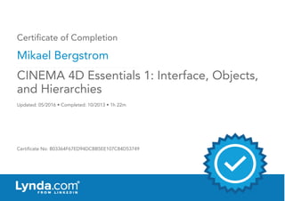 Certificate of Completion
Mikael Bergstrom
Updated: 05/2016 • Completed: 10/2013 • 1h 22m
Certificate No: B03364F67ED94DCBB5EE107C84D53749
CINEMA 4D Essentials 1: Interface, Objects,
and Hierarchies
 