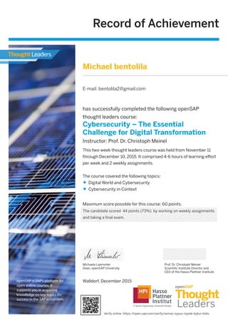 Record of Achievement
Maximum score possible for this course: 60 points.
Michaela Laemmler
Dean, openSAP University
has successfully completed the following openSAP
thought leaders course:
Cybersecurity – The Essential
Challenge for Digital Transformation
Instructor: Prof. Dr. Christoph Meinel
Prof. Dr. Christoph Meinel
Scientiﬁc Institute Director and
CEO of the Hasso Plattner Institute
This two-week thought leaders course was held from November 11
through December 10, 2015. It comprised 4-6 hours of learning eﬀort
per week and 2 weekly assignments.
The course covered the following topics:
Digital World and Cybersecurity
Cybersecurity in Context
openSAP is SAP's platform for
open online courses. It
supports you in acquiring
knowledge on key topics for
success in the SAP ecosystem.
Walldorf, December 2015
Michael bentolila
E-mail: bentolila2@gmail.com
The candidate scored 44 points (73%) by working on weekly assignments
and taking a final exam.
Verify online: https://open.sap.com/verify/xemaz-zypuz-nypak-bykur-kidiv
 