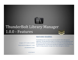 ThunderBolt Library Manager
1.0.0 - Features
L e a g u e O f C o d e r s ( L O C )
i m p t o d e f e a t @ g m a i l . c o m
+ 9 1 9 8 9 9 9 4 7 4 9 6
2 / 2 / 2 0 1 4
MAYANK SHARMA
ThunderBolt by LOC is an easy to use yet very powerful Library Management
Application. The idea behind the project is to provide an easy and appealing UI that
allows performing tasks quickly and enhances accessibility of appropriate data at
the appropriate time. This document describes the application’s list of features that
make it a strong competitor amongst other Library Management Softwares.
 