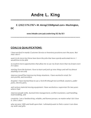 Andre L. King
__________________________________________________________________
E: (202) 579­2767 ∙ M: Aking2330@gmail.com ∙ Washington,
DC
www.linkedin.com/pub/andre-king/92/9a/921
__________________________________________________________________
GOALS & QUALIFICATIONS:
I have worked in mainly Customer Service or Inventory positionsover the years. Not
that I don’t
want to do more but those have been the jobsthat have openly welcomed me in. I
would love to be able
to explore more opportunities that allow me to use my brain more than my brawn even
if it takes
starting from the bottom.I love to learn and pick up new things and will try almost
anything to not only
improve myself but improve my living situations. I have worked in retail, for
non-profits, and recently a
hospital. I have learned how to use a fork lift (though not certified), stackers, pallet
jacks, electric jacks,
and various material moving equipment. I have worked as a supervisor for two years
where I had
improve people skills, learned time management,conflict resolution, cash handling,
team building, and
creativity. I am a hardworking,reliable, and honest person, no matter what I do I love
it. Life is short
why not give 100% and build upon that. I ultimately want to find a career I can show
my skills and gifts
 