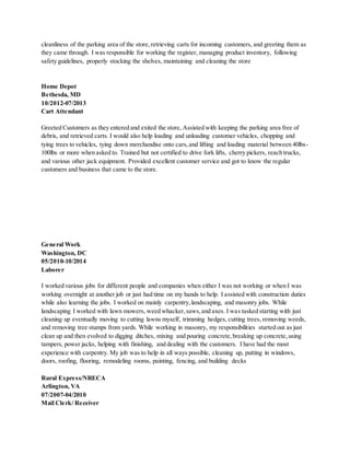 cleanliness of the parking area of the store,retrieving carts for incoming customers, and greeting them as
they came through. I was responsible for working the register, managing product inventory, following
safety guidelines, properly stocking the shelves, maintaining and cleaning the store
Home Depot
Bethesda, MD
10/2012-07/2013
Cart Attendant
Greeted Customers as they entered and exited the store, Assisted with keeping the parking area free of
debris, and retrieved carts. I would also help loading and unloading customer vehicles, chopping and
tying trees to vehicles, tying down merchandise onto cars,and lifting and loading material between 40lbs-
100lbs or more when asked to. Trained but not certified to drive fork lifts, cherry pickers, reach trucks,
and various other jack equipment. Provided excellent customer service and got to know the regular
customers and business that came to the store.
General Work
Washington, DC
05/2010-10/2014
Laborer
I worked various jobs for different people and companies when either I was not working or when I was
working overnight at another job or just had time on my hands to help. I assisted with construction duties
while also learning the jobs. I worked on mainly carpentry,landscaping, and masonry jobs. While
landscaping I worked with lawn mowers, weed whacker,saws,and axes. I was tasked starting with just
cleaning up eventually moving to cutting lawns myself, trimming hedges, cutting trees, removing weeds,
and removing tree stumps from yards. While working in masonry, my responsibilities started out as just
clean up and then evolved to digging ditches, mixing and pouring concrete,breaking up concrete,using
tampers, power jacks, helping with finishing, and dealing with the customers. I have had the most
experience with carpentry. My job was to help in all ways possible, cleaning up, putting in windows,
doors, roofing, flooring, remodeling rooms, painting, fencing, and building decks
Rural Express/NRECA
Arlington, VA
07/2007-04/2010
Mail Clerk/ Receiver
 