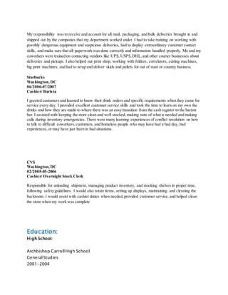 My responsibility was to receive and account for all mail, packaging, and bulk deliveries brought in and
shipped out by the companies that my department worked under. I had to take training on working with
possibly dangerous equipment and suspicious deliveries, had to display extraordinary customer contact
skills, and make sure that all paperwork was done correctly and information handled properly. Me and my
coworkers were trained on contacting vendors like UPS, USPS,DHL,and other courier businesses about
deliveries and pickups. I also helped out print shop, working with folders, correlators, cutting machines,
big print machines, and had to wrap and deliver skids and pallets for out of state or country business.
Starbucks
Washington, DC
06/2006-07/2007
Cashier/ Barista
I greeted customers and learned to know their drink orders and specific requirements when they came for
service every day. I provided excellent customer service skills and took the time to learn on my own the
drinks and how they are made to where there was an easy transition from the cash register to the barista
bar. I assisted with keeping the store clean and well stocked, making note of what is needed and making
calls during inventory emergencies. There were many learning experiences of conflict resolution on how
to talk to difficult coworkers,customers, and homeless people who may have had a bad day, bad
experiences, or may have just been in bad situations.
CVS
Washington, DC
02/2005-05-2006
Cashier/ Overnight Stock Clerk
Responsible for unloading shipment, managing product inventory, and stocking shelves in proper time,
following safety guidelines. I would also rotate items, setting up displays, maintaining and cleaning the
backroom. I would assist with cashier duties when needed,provided customer service, and helped clean
the store when my work was complete
Education:
High School:
Archbishop Carroll High School
General Studies
2001-2004
 