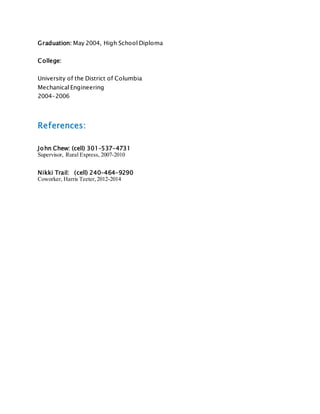 Graduation: May 2004, High School Diploma
College:
University of the District of Columbia
Mechanical Engineering
2004-2006
References:
John Chew: (cell) 301-537-4731
Supervisor, Rural Express, 2007-2010
Nikki Trail: (cell) 240-464-9290
Coworker, Harris Teeter,2012-2014
 