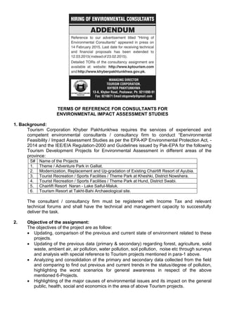 TERMS OF REFERENCE FOR CONSULTANTS FOR
ENVIRONMENTAL IMPACT ASSESSMENT STUDIES
1. Background:
Tourism Corporation Khyber Pakhtunkhwa requires the services of experienced and
competent environmental consultants / consultancy firm to conduct “Eenvironmental
Feasibility / Impact Assessment Studies as per the EPA-KP Environmental Protection Act, -
2014 and the IEE/EIA Regulation-2000 and Guidelines issued by Pak-EPA for the following
Tourism Development Projects for Environmental Assessment in different areas of the
province:
S# Name of the Projects
1. Theme / Adventure Park in Galliat.
2. Modernization, Replacement and Up-gradation of Existing Chairlift Resort of Ayubia.
3. Tourist Recreation / Sports Facilities / Theme Park at Kheshki, District Nowshera.
4. Tourist Recreation / Sports Facilities / Theme Park at Hund, District Swabi.
5. Chairlift Resort Naran - Lake Saiful-Maluk.
6. Tourism Resort at Takht-Bahi Archaeological site.
The consultant / consultancy firm must be registered with Income Tax and relevant
technical forums and shall have the technical and management capacity to successfully
deliver the task.
2. Objective of the assignment:
The objectives of the project are as follow:
 Updating, comparison of the previous and current state of environment related to these
projects.
 Updating of the previous data (primary & secondary) regarding forest, agriculture, solid
waste, ambient air, air pollution, water pollution, soil pollution, noise etc through surveys
and analysis with special reference to Tourism projects mentioned in para-1 above.
 Analyzing and consolidation of the primary and secondary data collected from the field
and comparing to find out previous and current trends in the status/degree of pollution,
highlighting the worst scenarios for general awareness in respect of the above
mentioned 6-Projects.
 Highlighting of the major causes of environmental issues and its impact on the general
public, health, social and economics in the area of above Tourism projects.
 